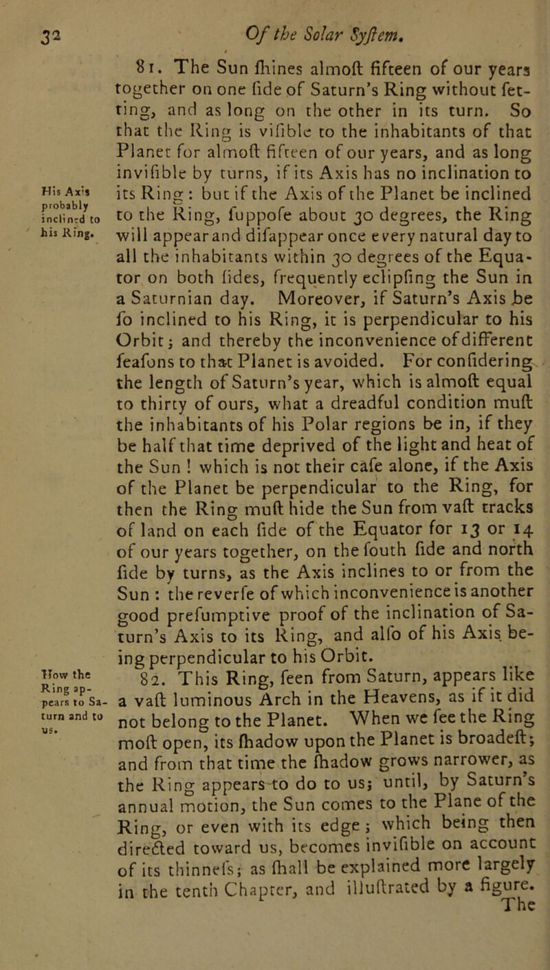 His Axis probably inclined to his Ring. How the Ring ap. pears to Sa- turn and CO us. 81. The Sun lliines almoft fifteen of our years together on one fide of Saturn’s Ring without fet- ting, and as long on the other in its turn. So that the Ring is vifible to the inhabitants of that Planer for almoft fifteen of our years, and as long invifiblc by turns, if its Axis has no inclination to its Ring : but if the Axis of the Planet be inclined to the Ring, fuppofe about 30 degrees, the Ring will appearand difappear once every natural day to all the inhabitants within 30 degrees of the Equa- tor on both lides, frequently edipfing the Sun in a Saturnian day. Moreover, if Saturn’s Axis Jbe fo inclined to his Ring, it is perpendicular to his Orbit j and thereby the inconvenience of different feafons to that Planet is avoided. For confidering the length of Saturn’s year, which is almoft equal to thirty of ours, what a dreadful condition muft the inhabitants of his Polar regions be in, if they be half that time deprived of the light and heat of the Sun ! which is not their cafe alone, if the Axis of the Planet be perpendicular to the Ring, for then the Ring muft hide the Sun from vaft tracks of land on each fide of the Equator for 13 or 14 of our years together, on the fouth fide and north fide by turns, as the Axis inclines to or from the Sun : the reverfe of which inconvenience is another good prefumptive proof of the inclination of Sa- turn’s Axis to its Ring, and alfo of his Axis be- ing perpendicular to his Orbit. 8a. This Ring, feen from Saturn, appears like a vaft luminous Arch in the Heavens, as if it did not belong to the Planet. When we fee the Ring moft open, its ftiadow upon the Planet is broadeft; and from that time the fhadow grows narrower, as the Ring appears-to do to us; until, by Saturn s annual motion, the Sun comes to the Plane of the Ring, or even with its edge; which being then diredled toward us, becomes invifible on account of its thinneis; as fhall be explained more largely in the tenth Chapter, and illuftrated by a figure.