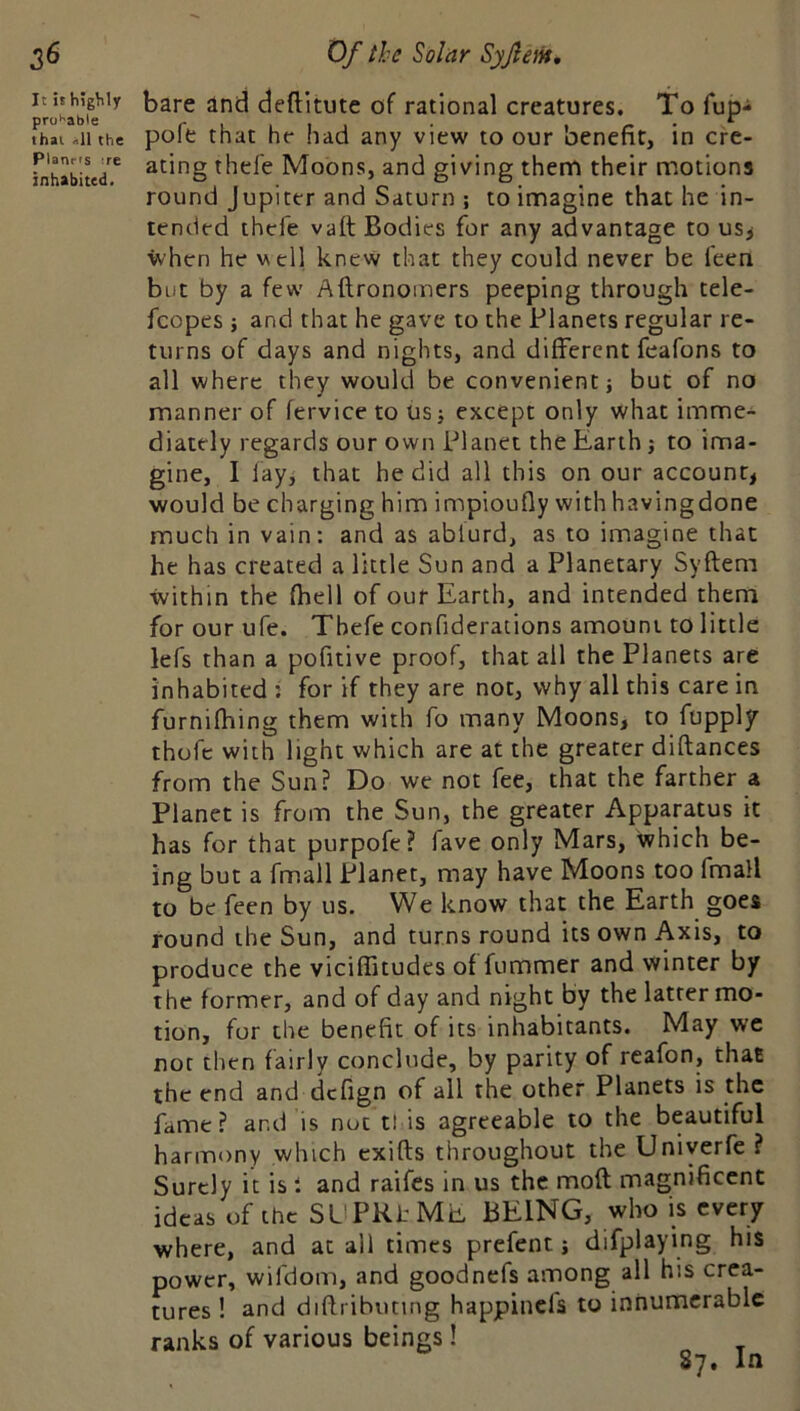 bare and deftitute of rational creatures. To fup- ihai.iithe pofe that he had any view to our benefit, in cre- ihai ^11 the Planns :re inhabited. tended thefe vaft Bodies for any advantage to us> when he well knew that they could never be leen but by a few Aftronomers peeping through tele- fcopes ; and that he gave to the Planets regular re- turns of days and nights, and different feafons to all where they would be convenient j but of no manner of fervice to usj except only what imme- diately regards our own Planet the Earth j to ima- gine, 1 lay, that he did all this on our account, would be charging him impioufly withhavingdone much in vain: and as ablurd, as to imagine that he has created a little Sun and a Planetary Syftem within the fhell of our Earth, and intended them for our ufe. Thefe confiderations amount to little lefs than a pofitive proof, that all the Planets are inhabited ; for if they are not, why all this care in furnifhing them with fo many Moons, to fupply thofc with light which are at the greater diftances from the Sun? Do we not fee, that the farther a Planet is from the Sun, the greater Apparatus it has for that purpofe? fave only Mars, which be- ing but a fmall Planet, may have Moons too fmall to be feen by us. We know that the Earth goes round the Sun, and turns round its own Axis, to produce the vicifiitudes of fummer and winter by the former, and of day and night by the latter mo- tion, for the benefit of its inhabitants. May we not then fairly conclude, by parity of reafon, that the end and dcfign of all the other Planets is the fame? and is not tt is agreeable to the beautiful harmony which cxifts throughout the Uniyerfe ? Surely it is i and raifes in us the mod magnificent ideas of the SUPKl ME BEING, who is every where, and at all times prefent; difplaying his power, wifdom, and goodnefs among all his crea- tures ! and diflribunng happinefs to innumerable ranks of various beings ! 87. In