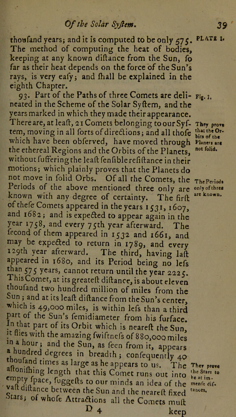 thowfand years; and it is computed to be only 575. The method of computing the heat of bodies, keeping at any known diftance from the Sun, fo far as their heat depends on the force of theSun*s rays, is very eafy; and fhall be explained in the eighth Chapter. 93. Part of the Paths of three Comets are deli- neated in the Scheme of the Solar Syftem, and the years marked in which they made their appearance. There are, at lead, 21 Comets belonging toourSyf- tem, moving in all forts of diredlions; and all thofe which have been obferved, have moved through the ethereal Regions and the Orbits of the Planets, without fufferingthe lead fenfiblerefiftance in their motions; which plainly proves that the Planets do not move in folid Orbs. Of all the Comets, the Periods of the above mentioned three only are known with any degree of certainty. The fird of thefe Comets appeared in the years 1531,1607, and 1682; and is expe£ted to appear again in the year 1758, and every 75th year afterward. The fecond of them appeared in 1532 and 1661, and may be expefted to return in 1789, and every 129th year afterward. The third, having lad appeared in 1680, and its Period being no lefs ^an 575 years, cannot return until the year 2225. ThisComer,at its greated didance, is about eleven thoufand two hundred million of miles from the Sun ; and at its lead didance from theSun’s center, which is 49,000 miles, is within lefs than a third part of the Sun’s femidiameter from his furface. In that part of its Orbit which is neared the Sun, files with the amazing fwiftnefs of 880,000 miles in a hour; and the Sun, as feen from it, appears a hundred degrees in breadth ; confequcntly 40 tnoufand times as large as he appears to us. The altonifhing length that this Comet runs out into V fuggeds to our minds an idea of the altdiftance between the Sun and the neared fixed ‘^tars; of whofe Aitraftions all the Comets mud ^ 4 keep PLA.TS 1. Fij. I, They pro»t that the Or- bits of the Planeti art not folid. ThePeriodi only of three are known. They proee the Stars to be at im- menfe dif. taotes.