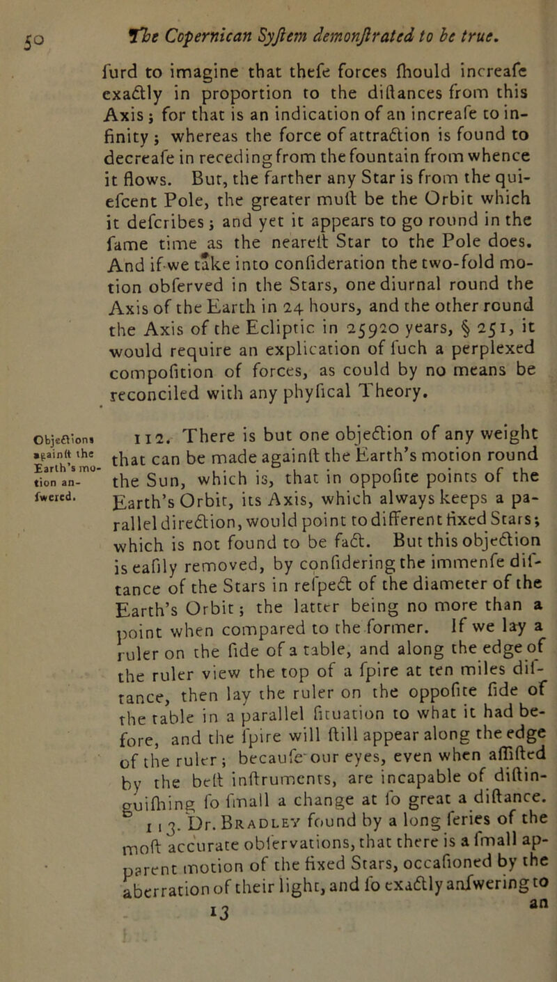 furd to imagine that thefe forces fliould increafc exadtly in proportion to the diftances from this Axis i for that is an indication of an increafe to in- finity } whereas the force of attradtion is found to decreafe in recedingfrom the fountain from whence it flows. Bur, the farther any Star is from the qui- efcent Pole, the greater mult be the Orbit which it defcribes; and yet it appears to go round in the fame time as the nearelt Star to the Pole does. And if we take into confideration the two-fold mo- tion obferved in the Stars, one diurnal round the Axis of the Earth in 24 hours, and the other round the Axis of the Ecliptic in 25920 years, § 251, it would require an explication of fuch a perplexed compofition of forces, as could by no means be reconciled with any phyfical Theory. objeoion, 112. There is but one objedlion of any weight .gainttthe 1 made againft the Earth’s motion round Earlh s mo- • . . • ° t • r* • r ...u ^ tion an- the Sun, which is, that in oppofite points of the Earth’s Orbit, its Axis, which always keeps a pa- rallel diredtion, would point to different fixed Stars; which is not found to be fadt. But this objedlion iseafily removed, by confidering the immenfe dif- tance of the Stars in reipedt of the diameter of the Earth’s Orbit; the latter being no more than a point when compared to the former. If we lay a ruler on the fide of a table, and along the edge of the ruler view the top of a fpire at ten miles dif- tance, then lay the ruler on the oppofite fide of the table in a parallel fituation to what it had be- fore, and the fpire will ftill appear along the edge of the ruler ; becaufe-our eyes, even when affifted by the bell inftrumcnts, are incapable of diftin- guifiiing fo fmall a change at fo great a diftance. I 13. Dr. Bradley found by a long feries of the moft accurate obl'ervations, that there is a fmall ap- parent motion of the fixed Stars, occafioned by the aberration of their light, and fo exadtly anfwering to 13 fweied.