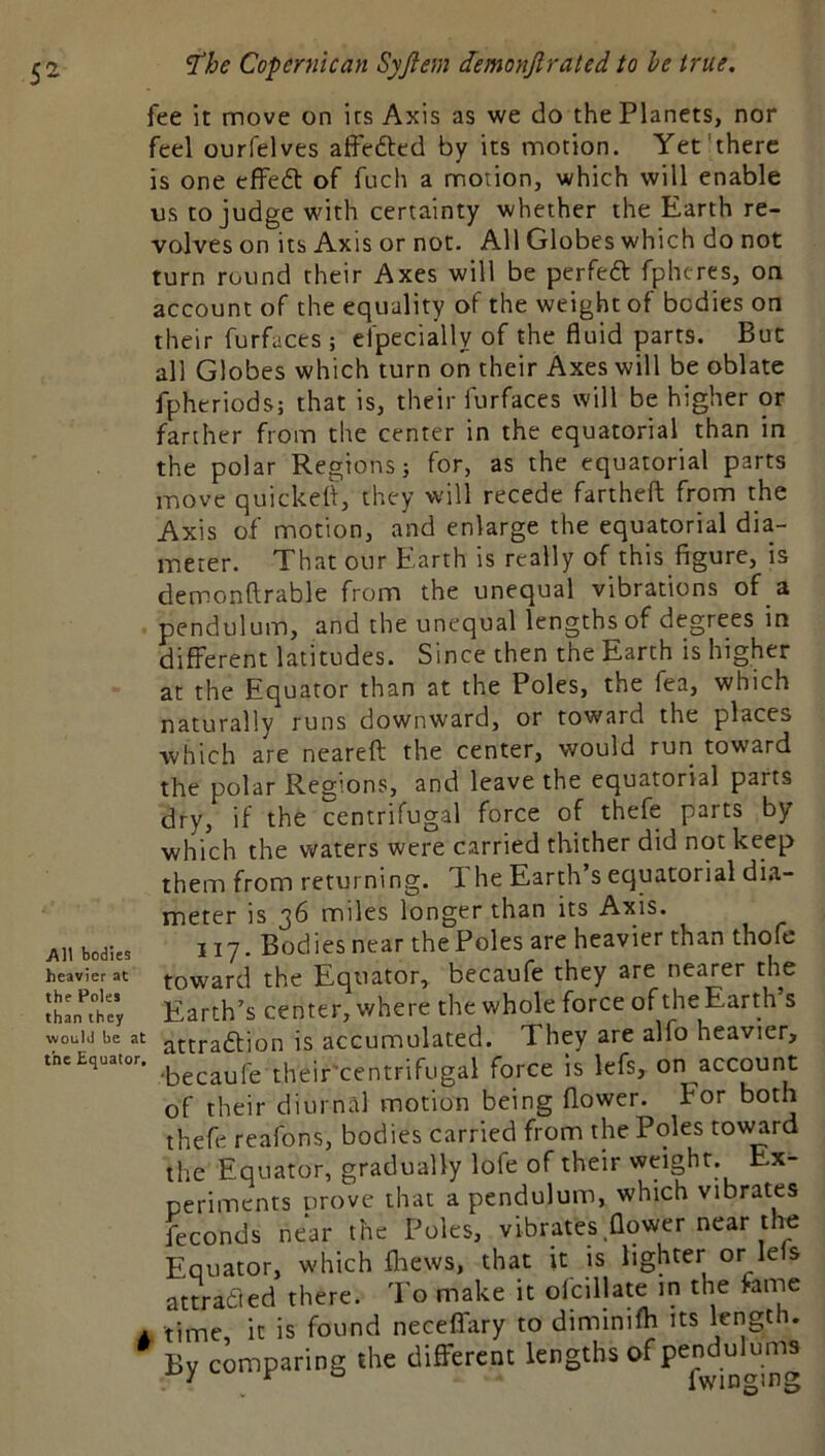 fee it move on its Axis as we do the Planets, nor feel ourfelves atfefted by its motion. Yet'there is one effedl of fuch a motion, which will enable us to judge with certainty whether the Earth re- volves on its Axis or not. All Globes which do not turn round their Axes will be perfedt fphtres, on account of the equality of the weight of bodies on their furfaces ; efpecially of the fluid parts. But all Globes which turn on their Axes will be oblate fphcriods; that is, their furfaces will be higher or farther from the center in the equatorial than in the polar Regions} for, as the equatorial parts move quickeft, they will recede fartheft from the Axis of motion, and enlarge the equatorial dia- meter. That our Earth is really of this figure, is demonftrable from the unequal vibrations of a pendulum, and the unequal lengths of degrees in different latitudes. Since then the Earth is higher at the Equator than at the Poles, the fea, which naturally runs downward, or toward the places which are neareft the center, would run toward the polar Regions, and leave the equatorial parts dry, if the centrifugal force of thefe parts by which the waters were carried thither did not keep them from returning. Ti he Earth s equatorial dia- meter is 36 miles longer than its Axis. All bodies 117. Bodies near the Poles are heavier than thofe heavier at towatcl thc Equatot, bccaufe they are nearer the iL't; Earth’s center, where the whole force of the Earth’s woiiiti be at attraftion is accumulated. They are alio heavier, theircentrifugal force is lefs, on account of their diurnal motion being flower. For both thefe reafons, bodies carried from the Poles tov^rd the Equator, gradually lofe of their weight. Ex- periments prove that a pendulum, which vibrates feconds near the Poles, vibrates flower near tl^ Equator, which fhews, that it is lighter or lefs attratled there. To make it ofcillate in the fame A time it is found neceifary to diminifh its length. By comparing the different lengths of
