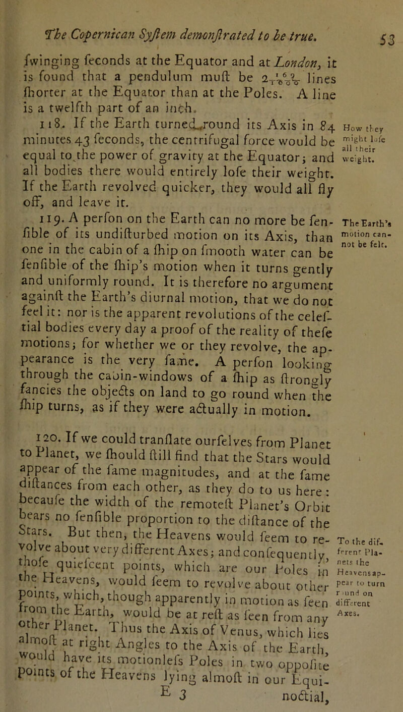fwinging feconds at the Equator and London, it is found that a pendulunn muft be a-j-'-s^oV lines fl-jorter at the Equator than at the Poles. A line is a twelfth part of an inch. 118. If the Earth turned.,round its Axis in 84 Howtf.ey minutes 43 feconds, the centrifugal force would be equal to^he power of gravity at the Equator j and weight! all bodies there would entirely lofe their weight. If the Earth revolved quicker, they would all fly off, and leave it. 119, A perfon on the Earth can no more be fen- The Earth’s Able of its undifturbed motion on its Axis, than one in the cabin of a Ihip on fmooth water can be fenfible of the fliip’s motion when it turns gently and uniformly round. It is therefore no argument againft the Earth’s diurnal motion, that we do not feel it: nor is the apparent revolutions of the celef- tial bodies every day a proof of the reality of thefe motionsj for whether we or they revolve, the ap- pearance is the very fame. A perfon looking through the caoin-windows of a fliip as flroncrly fancies the objedts on land to go round when the Ihip turns, as if they were adlually in motion. 120. If we could tranflate ourfelves from Plane to Planet, we Ihould ftill find that the Stars woulc appear of the fame magnitudes, and at the fami diltances from each other, as they do to us here becaufe the width of the remoteil: Planet’s Orbi bears no fenfible proportion to the diftance of th( Stars. But then, the Heavens would feem to re volve about very different Axes; andconfequently thole quielcent points, which are our Poles k the Pleavcns, would feem to revolve about othei points, which, though apparently in motion as feer Pom the Earth, would be at reft as feen from an^ almnV^ ^ the Axis of Venus, which lia Imoft at right Angles to the Axis of the Earth Domr^ fT motionlefs Poles in two oppofiti points of the Heavens lying almoft in our Equi- ^ 3 nodtial 1 To the dif. ffren'' Pla- nets the Hesvensap- pear to turn r und on diffsrent Axes.