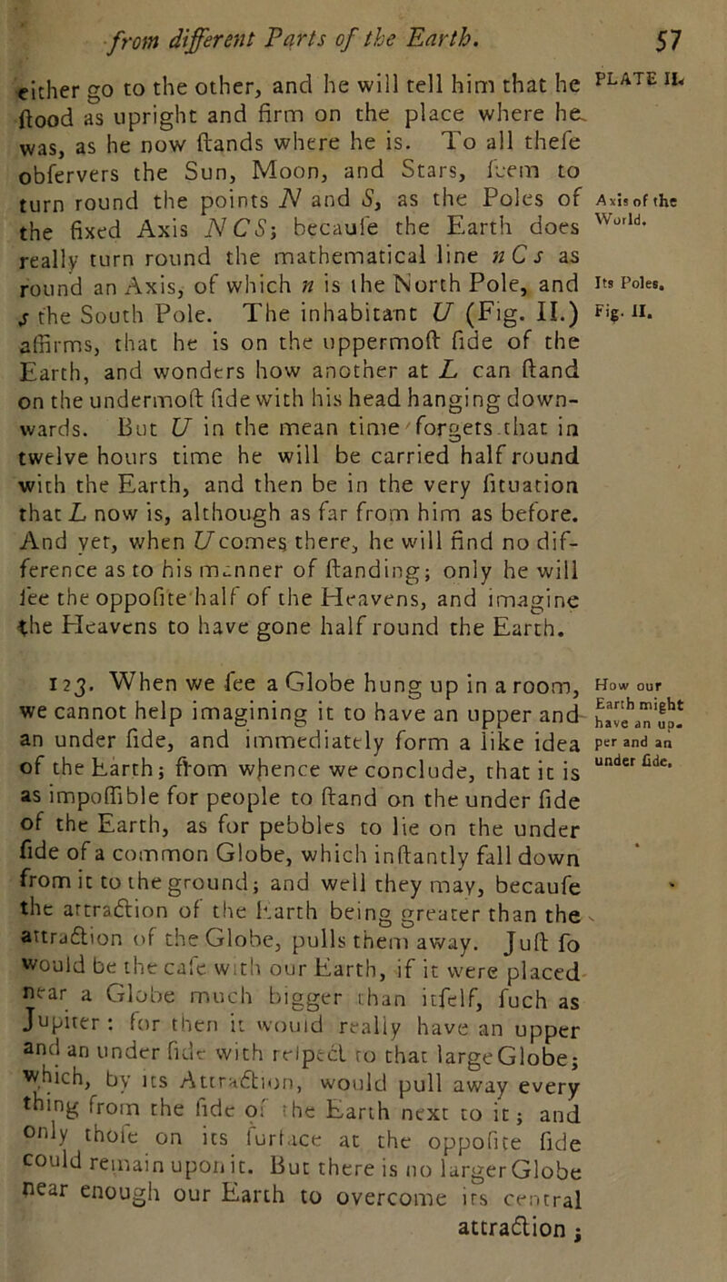 either go to the other, and he will tell him that he plate ftood as upright and firm on the place where he. was, as he now ftands where he is. To ail thefe obfervers the Sun, Moon, and Stars, fcem to turn round the points TV and Sy as the Poles of a xls of the the fixed Axis 1SCS-, becaule the Earth does really turn round the mathematical line k C r as round an Axis, of which n is ihe North Pole, and I's Poles. s the South Pole. The inhabitant U (Fig. II.) Fi?-n. affirms, that he is on the uppermoft fide of the Earth, and wonders how another at L can ftand on the undermoft fide with his head hanging down- wards. But U in the mean timeTorgets that in twelve hours time he will be carried half round with the Earth, and then be in the very fituation that L now is, although as far from him as before. And yet, when Ucomes there, he will find no dif- ference as to his manner of ftanding; only he will lee the oppofne half of the Heavens, and imagine ihe Heavens to have gone half round the Earth. 123. When we fee a Globe hung up in a room, How our we cannot help imagining it to have an upper and WaTuj! an under fide, and immediately form a like idea per and aa of the Earth; ffiom wjience we conclude, that it is as impoffible for people to ftand on the under fide of the Earth, as for pebbles to lie on the under fide of a common Globe, which inftantly fall down from it to the ground; and well they may, becaufe the artradlion of the Itarth being greater than the attraflion of the Globe, pulls them away. Juft fo would be the cafe with our Earth, if it were placed- near a Globe much bigger chan itfclf, fuch as Jupicer ; for then it vvouid really have an upper 3nd an under fide with reipecl to that largeGlobe; which, by its Attradfion, would pull away every thing from the fide 01 the Earth next to it; and only thofe on its furlace at the oppofite fide could remain upon u. But there is no largerGlobe near enough our Earth to overcome its central attradlion;