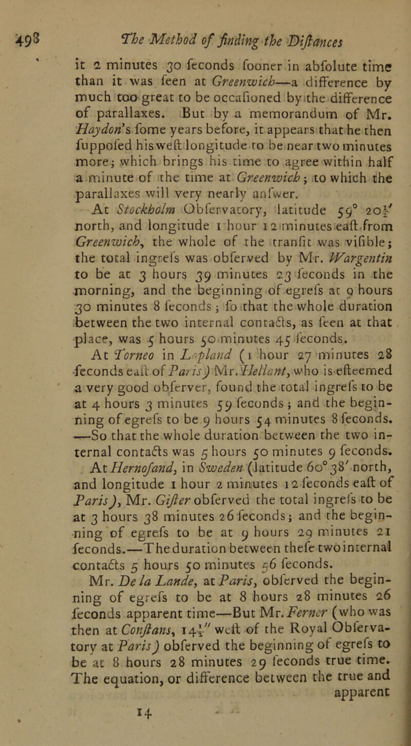 it 1 minutes 30 feconds fooner in abfolute time than it was feen at Greenwich—a difference by much coo great to be occafioned byithe difference of parallaxes. But by a memorandum of Mr. Haydon'siotut years before, it appears that he then fuppofed hisweft longitude ro be near two minutes more; which brings his time to agree within half a minute of the time at Greenwich; ito which the parallaxes will very nearly anfwer. At Stockholm Obfervatory, latitude 59® 20|^ north, and longitude i hour 12 minutes eaft.from Greenwich, the whole of the tranfit was vifible; the total ingrefs was obferved by Mr. Wargentin to be at 3 hours 39 minutes 23 feconds in the morning, and the beginning of egrefs at q hours 30 minutes 8 feconds; fo that the whole duration between the two internal contafls, as feen at that place, was 5 hours 50.minutes 45 .feconds. At'Torneo \n Lapland (i hour 27 minutes 28 •feconds eaff of Paris) Mr. PJellant, who iseftcemed a very good obferver, found the total ingrels to be at 4 hours 3 minutes 59 feconds ; and the begin- ning of egrefs to be 9 hours 54 minutes 8 feconds. —So that the whole duration between the two in- ternal contafls was 5 hours 50 minutes 9 feconds. At Hernojand, in Sweden (latitude 6o°38f north, and longitude i hour 2 minutes 12 feconds eaft of Paris), Mr. obferved the total ingrefs to be at 3 hours 38 minutes 26 feconds; and the begin- ning'of egrefs to be at 9 hours 29 minutes 21 feconds.—The duration between thefe two internal contadls 5 hours 50 minutes 56 feconds. Mr. De la Lande, at Paris, obferved the begin- ning of egrefs to be at 8 hours 28 minutes 26 feconds apparent time—But M.t.Ferner (who was then atConJlans, 14.1''welt of the Royal Obferva- tory at Paris) obferved the beginning ot egrefs to be at 8 hours 28 minutes 29 feconds true time. The equation, or difference between the true and apparent 14