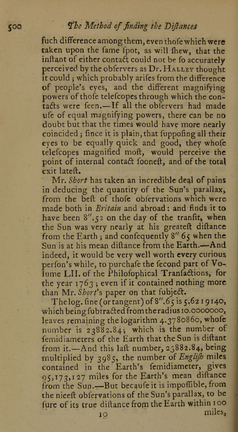 fuch difference among them, even thofe which were taken upon the fame fpot, as will (hew, that the inftant of either contaft could not be fo accurately perceived by the obfervers as Dr. Halley thought It could j which probably arifes from the difference of people’s eyes, and the different magnifying powers of thofe telefcopes through which the con- tafts were feen.—If all the obfervers had made ufe of equal magnifying powers, there can be no doubt but that the times would have more nearly coincided 5 fince it is plain,that fuppofingall their eyes to be equally quick and good, they whofe telefcopes magnified moft, would perceive the point of internal contaft fooneff, and of the total exit lateft. Mr. ^hort has taken an incredible de^l of pains in deducing the quantity of the Sun’s parallax, from the beft of thofe oblervations which were made both in Britain and abroad: and finds it to have been on the day of the tranfit, when the Sun was very nearly at his greateft diftance from the Earth j and confequently 8'- 65 when the Sun is at his mean diftance from the Earth.—And indeed, it would be very well worth every curious perfon’s while, to purchafe the fecond part of Vo- lume Lll.of the Ehilofophical Tranfaftions, for the year 1763 ; even if it contained nothing more than Mr. Short's paper on that fubjedf. The log. fine (or tangent) of 8.65 is 5,6219140, which being fubtrafted from the radius 10.0000000, leaves remaining the logarithm 4.3780860, whofe number is 23882.84-, which is the number of femidiameters of the Earth that the Sun is diftant from it.—And this laft number, 23882.84, being multiplied by 3985, the number o( Englijh miles contained in the Earth’s fcmidiameter, gives 95,173,127 miles for the Earth’s mean diftance from the Sun.-:—But becaufe it is impofiible, from the niceft obfervations of the Sun’s parallax, to be lure of its true diftance fropfi the Earth within 100 10 miles,