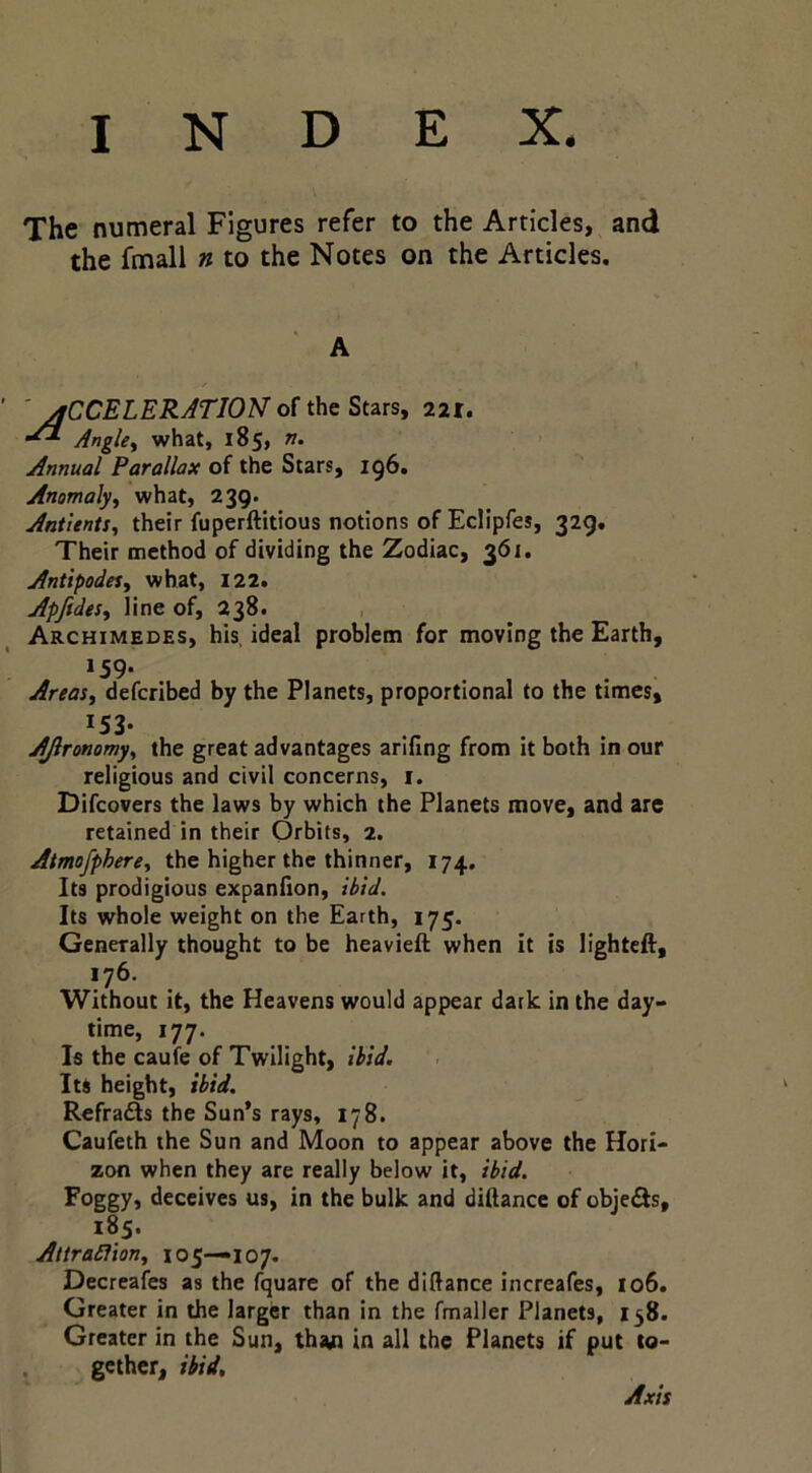 INDEX. The numeral Figures refer to the Articles, and the fmall n to the Notes on the Articles, A i / ' 'acceleration of the Stars, 221. Angle^ what, 185, n. Annual Parallax of the Stars, 196. Anomaly^ what, 239. AntienU^ their fuperftitious notions of Eclipfes, 329, Their method of dividing the Zodiac, 361. Antipodes^ what, 122, Apftdesy line of, 238. , Archimedes, his, ideal problem for moving the Earth, »59- Areas, deferibed by the Planets, proportional to the times, 153- AJlronomy, the great advantages arlfing from it both in our religious and civil concerns, i. Difeovers the laws by which the Planets move, and are retained in their Orbits, 2. Atmofphere, the higher the thinner, 174. Its prodigious expaniion, ibid. Its whole weight on the Earth, 175. Generally thought to be heavieil when it is lighted, 176. Without it, the Heavens would appear dark in the day> time, 177. Is the caufe of Twilight, ibid. Its height, ibid. Refradls the Sun’s rays, 178. Caufeth the Sun and Moon to appear above the Hori- zon when they are really below it, ibid. Foggy* deceives us, in the bulk and diftance of objeils, 185. AttraSlion, 105—107. Decreafes as the fquare of the diftance increafes, io6. Greater in the larger than in the fmaller Planets, 138. Greater in the Sun, tha.n in all the Planets if put to- gether, ibid. Axis