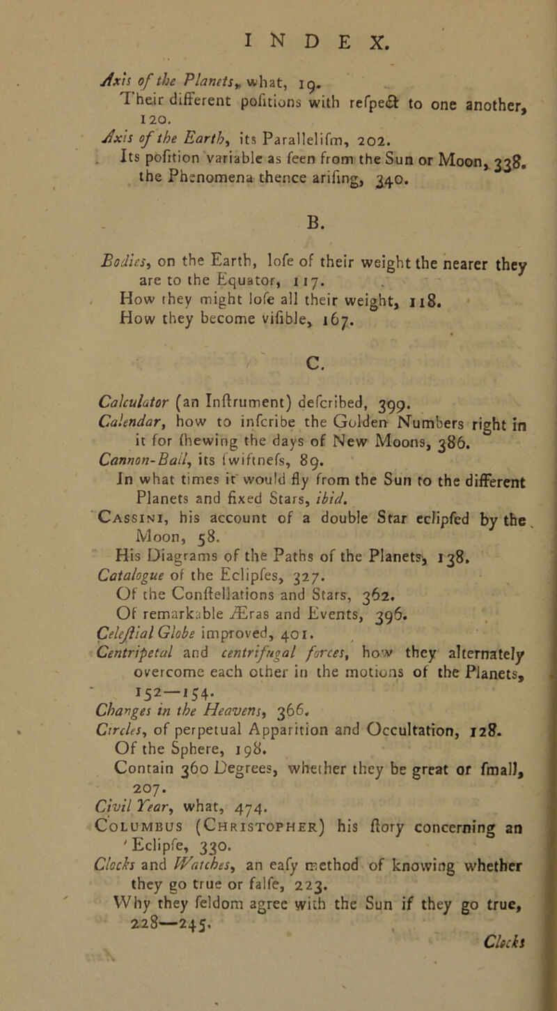 Axh of the Planets^ what, 19. Their different pofitions with refpe£l to one another, 120. Axis of the Earth, its Parallelifm, 202. . Its pofition variable as feen from the Sun or Moon, 338. the Phenomena thence arifing, 3/j.o. B. Bodies, on the Earth, lofe of their weight the nearer they are to the Equator, 117. How they might lofe all their weight, 118. How they become vifible, 167. '■ '■'•'V. c. Calculator (an Inftrument) defcrlbed, 399. Calendar, how to infcribe the Golderr Numbers right in it for thewing the days of New Moons, 386. Cannon-Bail, its fwiftnefs, 89. In what times if would fly from the Sun to the different Planets and fixed Stars, ibid. Cassini, his account of a double Star eclipfed by the. Moon, 58. His Diagrams of the Paths of the Planets, 138, Catalogue of the Eclipfes, 327. Of the Conftellations and Stars, 362. Of remarkable aEras and Events, 396. Celejlial Globe i^oi. Centripetal and centrifugal forces, how they alternately overcome each other in the motions of the Planets, 152—154. Changes in the Heavens, 366, Circles, of perpetual Apparition and Occultation, 128. Of the Sphere, 198. Contain 360 Degrees, whether they be great or fmalJ, 207. Civil Tear, what, 474. Columbus (Christopher) his ffory concerning an ' Eclipfe, 330. Clocks and IVatches, an eafy method of knowing whether they go true or falfe, 223. Why they feldom agree with the Sun if they go true, Z28—245, Clocks