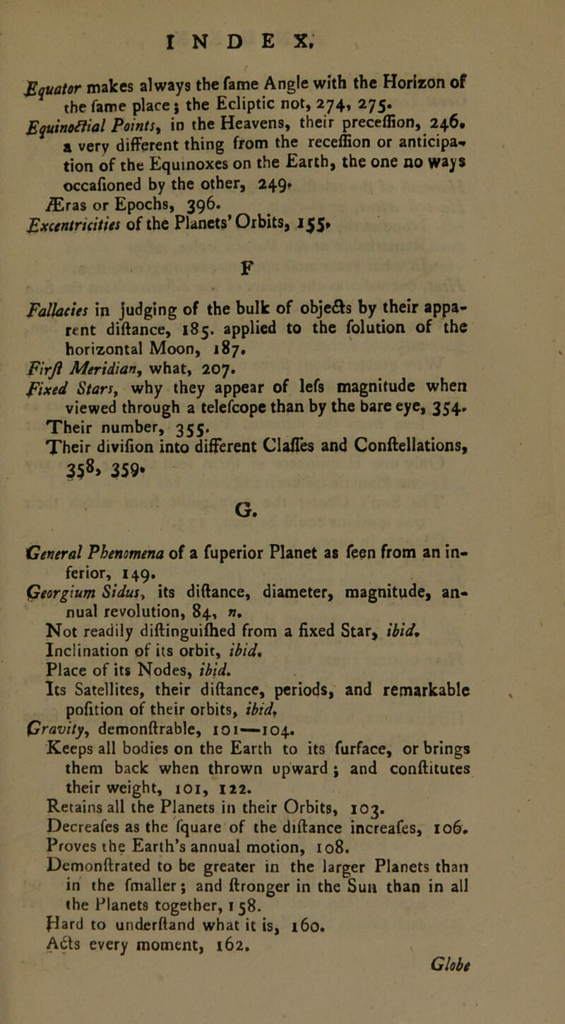 JBquator makes always the fame Angle with the Horizon of the fame place j the Ecliptic not, 274, 275. Ewinoiiial Points^ in the Heavens, their preceffion, 246. a very different thing from the receffion or anticipa^ tion of the Equinoxes on the Earth, the one no ways occailoned by the other, 249» ^ras or Epochs, 396. Excentricitits of the Planets’Orbits, i^5» F Falkeies in judging of the bulk of objefts by their appa- rent diftance, 185. applied to the folution of the horizontal Moon, 187. Flrjl Meridian, what, 207. Fixed Stars, why they appear of lefs magnitude when viewed through a telefcopc than by the bare eye, 354. Their number, 355. Their divifion into different Claffes and Conftellations, 358, 359* G. [ General Phenomena of a fuperior Planet as feen from an in- ferior, 149. Qeorglum Sidus, its diftance, diameter, magnitude, an- nual revolution, 84, n. Not readily diftinguiflied from a fixed Star, ibid. Inclination of its orbit, ibid. Place of its Nodes, ibid. Its Satellites, their diftance, periods, and remarkable pofition of their orbits, ibid. Gravity, demonftrable, 101—104. Keeps all bodies on the Earth to its furface, or brings them back when thrown upward j and conftitutes their weight, loi, 122. Retains all the Planets in their Orbits, 103. Decreafes as the fquare of the diftance increafes, 106. Proves the Earth’s annual motion, io8. Demonftrated to be greater in the larger Planets than in the fmaller; and ftronger in the Sun than in all the Planets together, 158. Hard to underftand what it is, l6o. Adts every moment, 162, s Globe