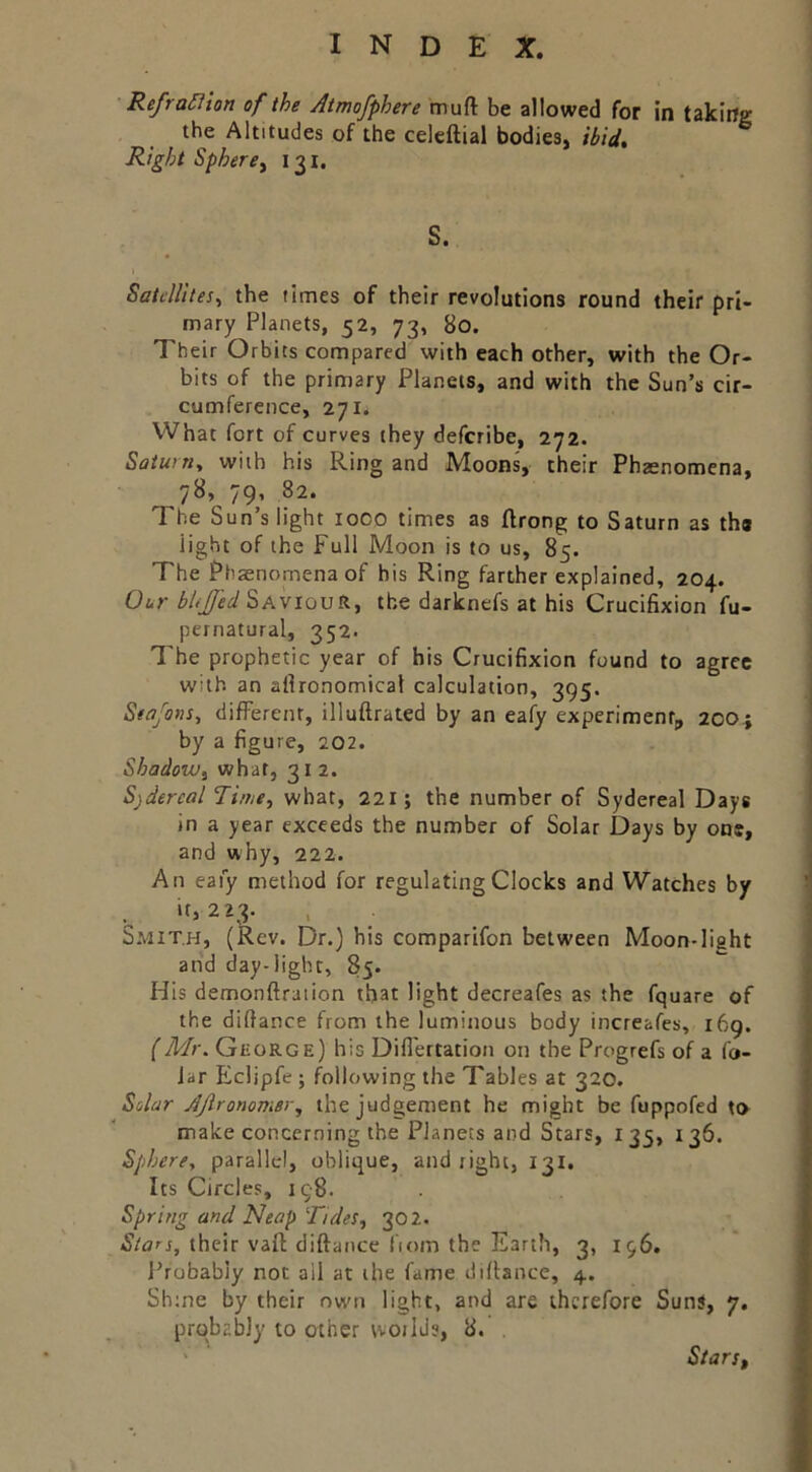 Reframon of the Atmofphere muft be allowed for in taking the Altitudes of the celcftial bodies, ibid, ^ Right Spherey 131. S. \ Satellites^ the times of their revolutions round their pri- mary Planets, 52, 73, 80. Their Orbits compared with each other, with the Or- bits of the primary Planets, and with the Sun’s cir- cumference, 271. What fort of curves they deferibe, 272. Saturn, with his Ring and Moons, their Phaenomcna, 78, 79, 82. The Sun’s light 1000 times as flrong to Saturn as the light of the Full Moon is to us, 85. The Phaenomena of his Ring farther explained, 204. Our bltJfed'SAviovts.y the darknefs at his Crucifixion fu- pernatural, 352. The prophetic year of bis Crucifixion found to agree with an allronomical calculation, 395. Seafotis, difFerenr, illuftrated by an eafy experiment, 20O j by a figure, 202. ShadoiVy what, 312. Sidereal Time, what, 221; the number of Sydereal Days in a year exceeds the number of Solar Days by one, and why, 222. An eafy method for regulating Clocks and Watches by if, 223. Smith, (Rev. Dr.) his comparifon between Moon-light and day-light, 85. His demonftraiion that light decreafes as the fquare of the difiance from the luminous body increafes, 169. (Mr. Gkorge) his Difl'ertation on the Progrefs of a fo- Jar Eclipfe ; following the Tables at 320. Solar AJironomer, the judgement he might be fuppofed to make concerning the Planets and Stars, 135, 136. Sphere, parallel, oblique, and right, 131. Its Circles, 198. Spring and Neap Tides, 30 2. ly/flrj, their vaft diftance fiom the Earth, 3, 196. Probably not all at the fame difiance, 4. Sh:ne by their nvim light, and are therefore Suns, 7. prqb2b]y to other world?, 8. . ' ' Starsy