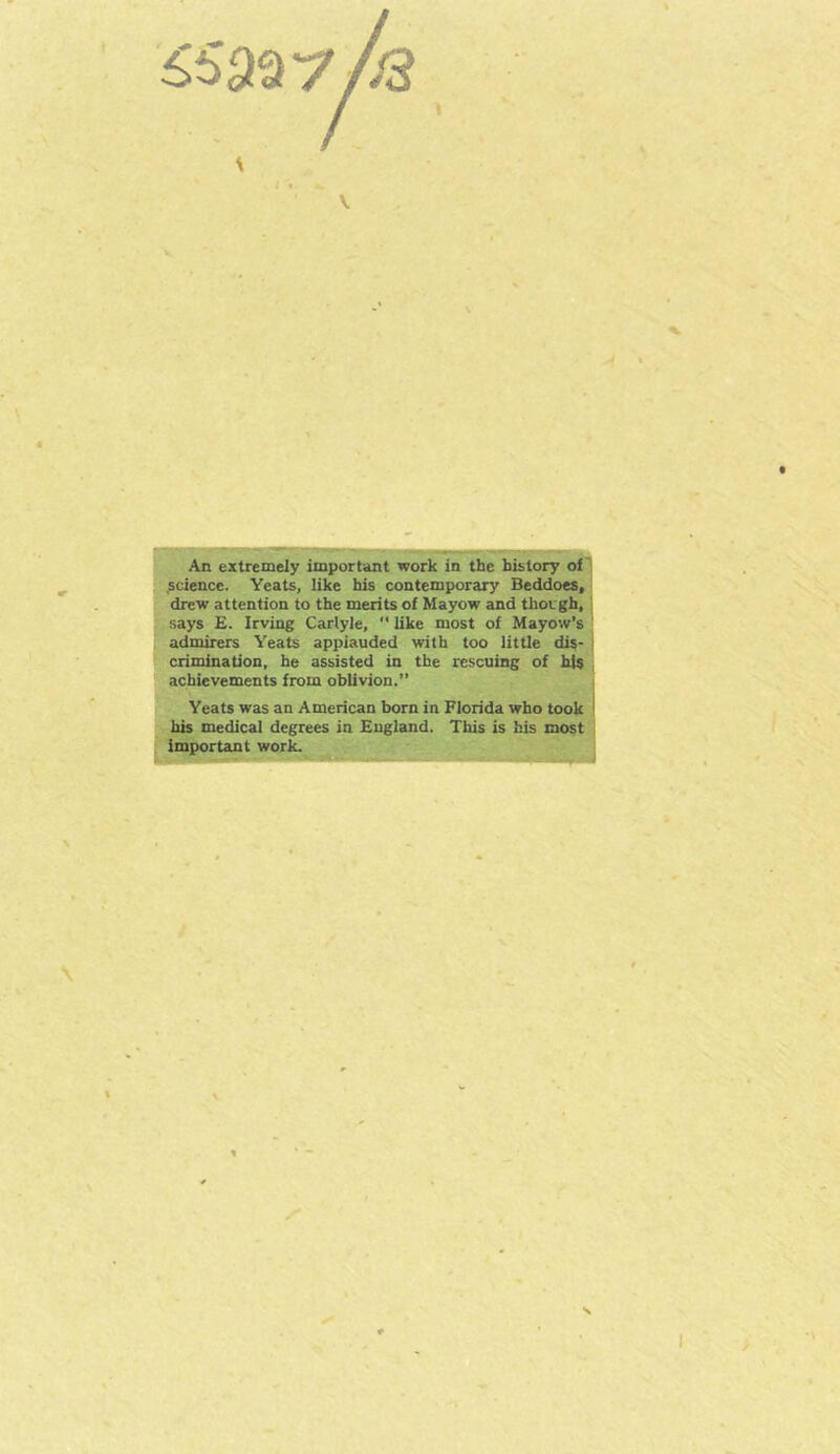 /3 \ \ * j PJ ■ ■ —^-^1. ,,1 f HI « — J An extremely important work in the history of .science. Yeats, like his contemporary Beddoes, drew attention to the merits of Mayow and though, says E. Irving Carlyle, *' like most of Mayow’s admirers Yeats appiauded with too little dis* crimination, he assisted in the rescuing of his achievements from oblivion.” Yeats was an American born in Florida who took his medical degrees in England. This is his most important work.