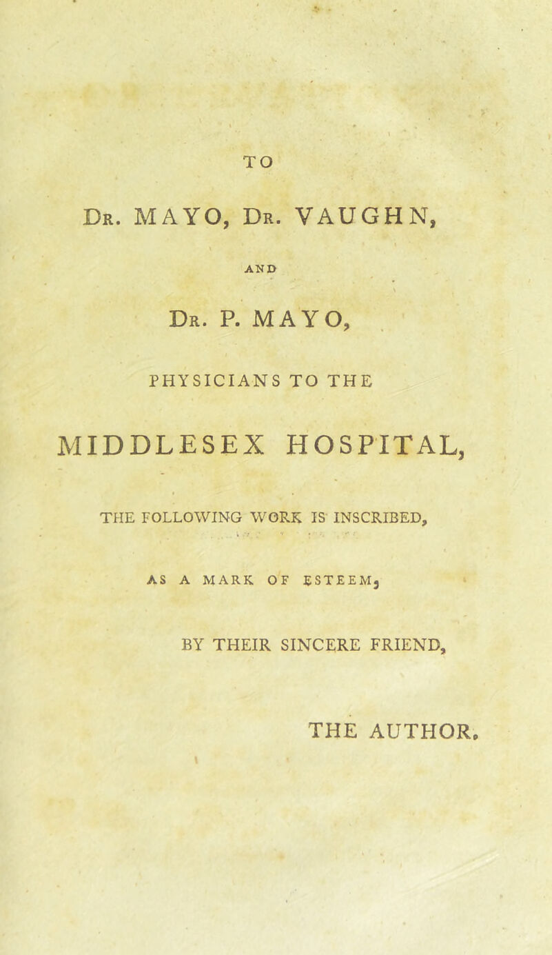 TO Dr. mayo, Dr. VAUGHN, AND \ Dr. P. mayo, PHYSICIANS TO THE MIDDLESEX HOSPITAL, THE FOLLOWING WORK IS INSCRIBED, AS A MARK OF ESTEEM, BY THEIR SINCERE FRIEND, THE AUTHOR,