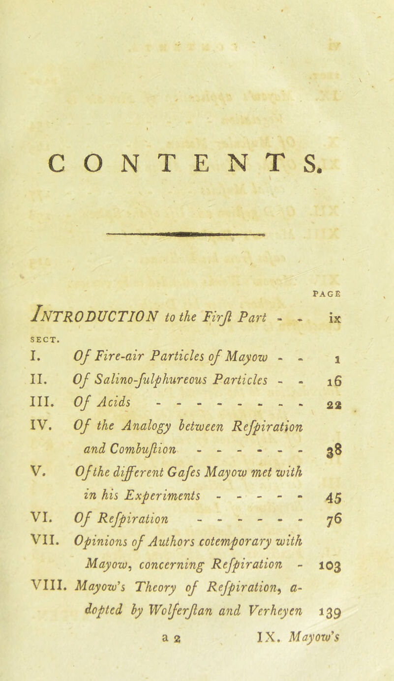 \ I CONTENTS. PAGE Introduction to the Pirji Part . . ix SECT. I. Of Fire-air Particles of Mayow - - i II. Of Salinofulphurecus Particles - - i6 III. Of Acids - -- -- -- - 22 IV. Of the Analogy between Refpiration and Comhuf ion ------ gS V. Of the different Gafes May ow met with in his Experiments ----- 45 VI. Of Refpiration ------ y6 VII. Opinions of Authors cotemporary with Mayow^ concerning Refpiration - 103 VIII. Mayow's Theory of Refpiration^ a- dopted by Wolf erf an and Verheyen 139