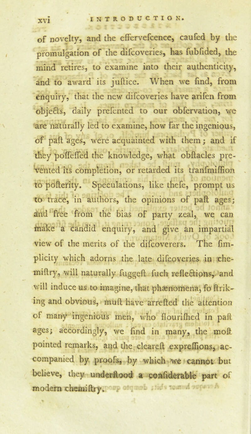 of novelty, and the effervefcence, caufed by the promulgation of the difeoveries, has fubfided, the mind retires, to examine into their authenticity, and to award its juftice. When we find, from enquiry, that the new difeoveries have arifen from objefls, daily prefented to our obfervation, we are naturally led to examine, how far the ingenious, of pafl; ages, were acquainted with them; and if they polfefled the knowledge, what obftacles pre- vented its completion, or retarded its tranfmiflion to pofterity. Speculations, like thefe, prompt us to trace', in authors, the opinions of paft ages; aind free from the bias of party zeal, we can make a candid enquiry, and give an impartial view of the merits of the difeoverers. The fim- plicity which adorns the late difeoveries in che- miftry, will naturally fuggell. fuch reflefiions,. and will induce us to imagine, that phaenomena, fo flrik- ing and obvious, mull have arrefted the attention of many ingenious men, who flourifhed in paft ages; accordingly, we find in many, the' moft. pointed remarks, and the. cleareft expreflions, ac- companied by proofs, by which Ve cannot but believe, they underftood a coafiderable part of modern chemiftry, i *