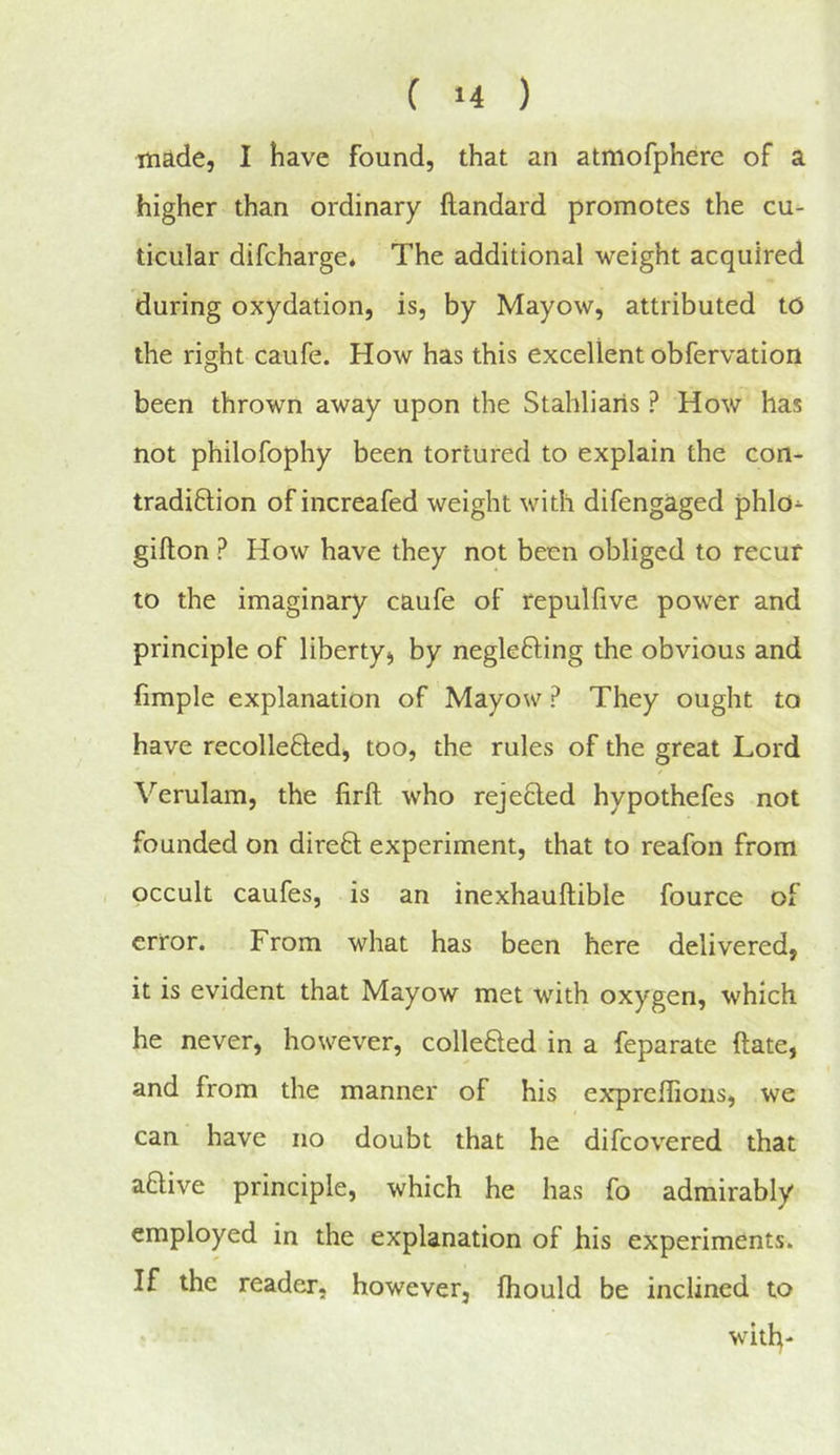 made, I have found, that an atmofpherc of a higher than ordinary ftandard promotes the cu- ticular difcharge. The additional weight acquired during oxydation, is, by Mayow, attributed to the right caufe. How has this excellent obfervation been thrown away upon the Stahliaris ? How has not philofophy been tortured to explain the con- tradiftion of increafed weight with difengaged phlo- giflon ? How have they not been obliged to recur to the imaginary caufe of repulfive power and principle of liberty, by neglefling the obvious and fimple explanation of Mayow ? They ought to have recollefted, too, the rules of the great Lord Verulam, the firft who rejefled hypothefes not founded on direfl experiment, that to reafon from occult caufes, is an inexhauftible fource of error. From what has been here delivered, it is evident that Mayow met with oxygen, which he never, however, collefted in a feparate (late, and from the manner of his exrpreflions, we can have no doubt that he difcovered that aflive principle, which he has fo admirably employed in the explanation of his experiments. If the reader, however, fhould be inclined to with-