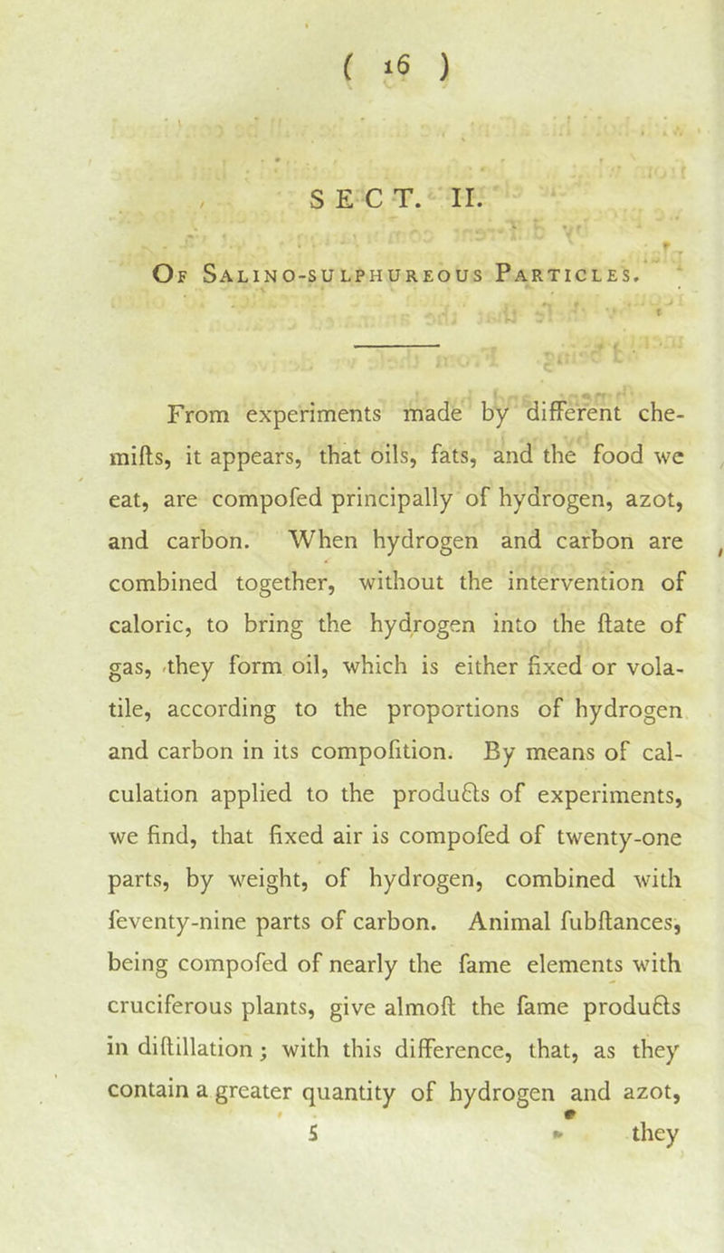 SECT.* II. Of Salino-sulphureous Particles. From experiments made by different che- mifts, it appears, that oils, fats, and the food we eat, are compofed principally of hydrogen, azot, and carbon. When hydrogen and carbon are combined together, without the intervention of caloric, to bring the hydrogen into the ftate of gas, -they form oil, which is either fixed or vola- tile, according to the proportions of hydrogen, and carbon in its compofition. By means of cal- culation applied to the produ6ls of experiments, we find, that fixed air is compofed of twenty-one parts, by weight, of hydrogen, combined with feventy-nine parts of carbon. Animal fubflances, being compofed of nearly the fame elements with cruciferous plants, give almoft the fame produfts in diftillation; with this difference, that, as they contain a greater quantity of hydrogen and azot, S * they