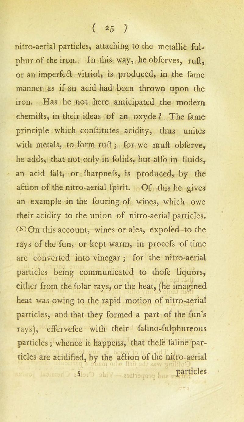 nitro-aerial particles, attaching to the metallic ful- phurof the iron.. In this way, heobferves, ruft, or an imperfe8; vitriplj is produced, in the fame manner as if an acid had been thrown upon the iron. Has he not here anticipated the modern chemifts, in their ideas of an oxyde ? The fame principle which conftitutes acidity, thus unites with metals, to form ruft; for we muft obferve, he adds, that not only in folids, but alfo in fluids, an acid fait, or fharpnefs, is produced, by the adion of the nitro-aerial fpirit. Of this he gives an example in the fouring of wines, which owe their acidity to the union of nitro-aerial particles. (N)On this account, wines or ales, expofed to the rays of the fun, or kept warm, in procefs of time are converted into vinegar ; for the nitro-aerial particles being communicated to thofe liquors, either from the folar rays, or the heat, (he imagined heat was owing to the rapid motion of nitro-aerial particles, and that they formed a part of the fun’s rays), effervefce with their falino-fulphureous particles; whence it happens, that thefe faline par- ticles are acidified, by the adion of the nitro-aerial 5