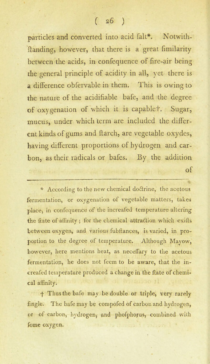 particles and converted into acid fait*. Notwith- ftanding, however, that there is a great fimilarity between the acids, in confequence of fire-air being the general principle of acidity in all, yet there is a difference obfervable in them. This is owing to the nature of the acidifiable bafe, and the degree of oxygenation of which it is capablet. Sugar, mucus, under which term are included the differ- ent kinds of gums and flarch, are vegetable oxydes, having different proportions of hydrogen and car- bon, as their radicals or bafes. By the addition of * According to the new chemical do6lrine, the acetous fermentation, or oxygenation of vegetable matters, takes place, in confequence of the increafed temperature altering the ftate of affinity ; for the chemical attradion which exifts between oxygen, and various fubflances, is varied, in pro- portion to the degree of temperature. Although Mayow, however, here mentions heat, as neceffiary to the acetous fermentation, he does not feem to be aware, that the in- creafed temperature produced a change in the ftate of chemi- cal affinity. •)• Thus the bafe may be double or triple, very rarely ftngle. The bafe may be compofed of carbon and hydrogen, or of carbon, hydrogen, and phofphojrus, combined with fomc oxygen.