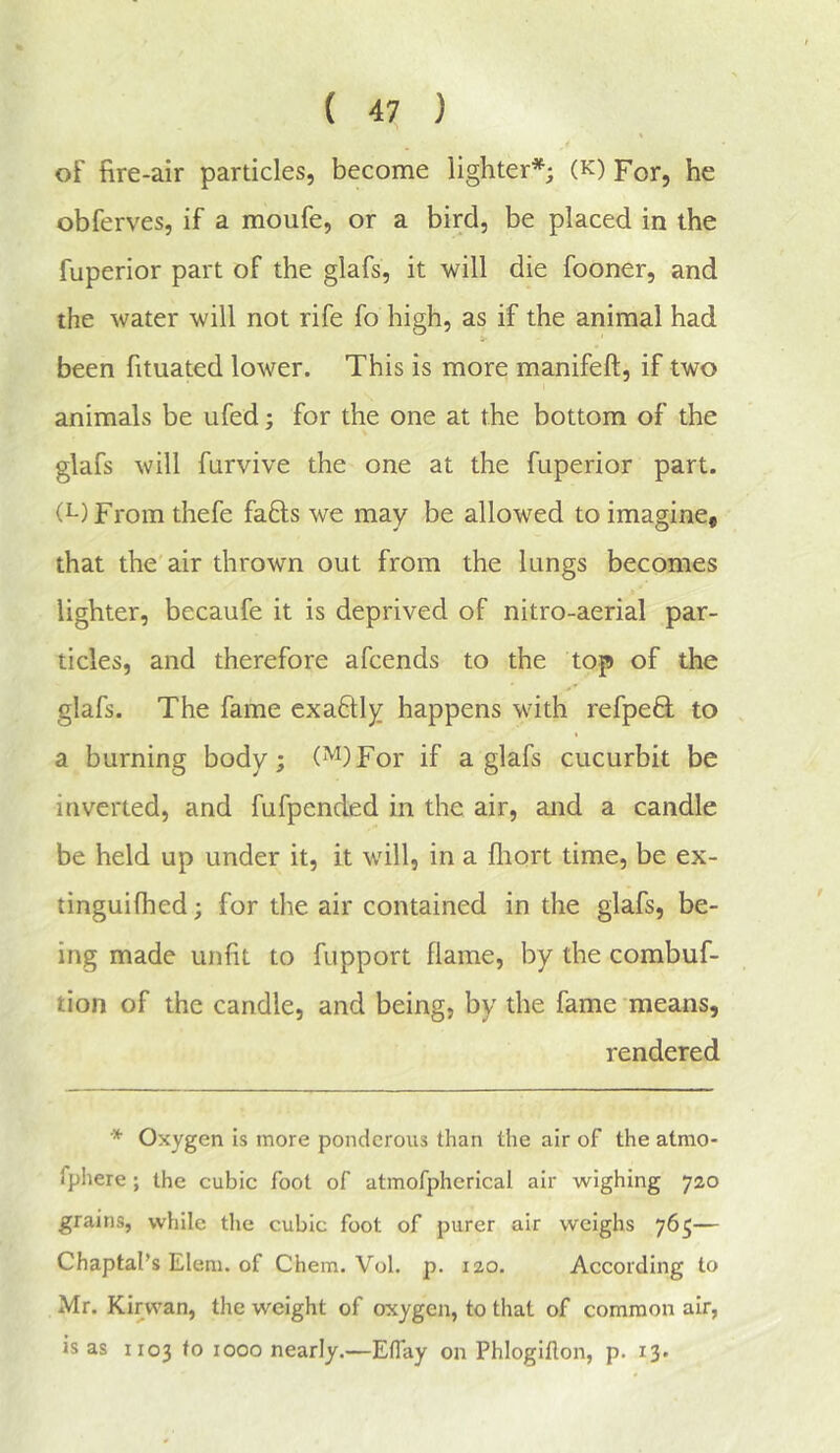 of fire-air particles, become lighter*; (k) For, he obferves, if a moufe, or a bird, be placed in the fuperior part of the glafs, it will die fooner, and the water will not rife fo high, as if the animal had been fituated lower. This is more manifeft, if two animals be ufed; for the one at the bottom of the glafs will fnrvive the one at the fuperior part. (L)From thefe faffs we may be allowed to imagine, that the’air thrown out from the lungs becomes lighter, becaufe it is deprived of nitro-aerial par- ticles, and therefore afcends to the top of the glafs. The fame exaftly happens with refpeQ; to a burning body; ('^)For if a glafs cucurbit be inverted, and fufpended in the air, and a candle be held up under it, it will, in a fliort time, be ex- tinguifhed; for the air contained in the glafs, be- ing made unfit to fupport flame, by the combuf- tion of the candle, and being, by the fame means, rendered * Oxygen is more ponderous than the air of the atmo- fphere; the cubic foot of atmofpherical air wighing 720 grains, while tlie cubic foot of purer air weighs 765— Chaptal’s Elem. of Chem. Vol. p. 120. According to Mr. Kirwan, the weight of oxygen, to that of common air, is as 1103 to 1000 nearly.—Eflay on Phlogiflon, p. 13.