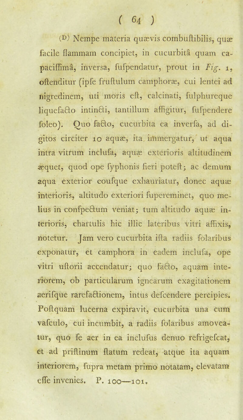 (D) Nempe materia qusevis combuftibilis, quee facile flammam concipiet, in cucurbita quam ca- paciffima, inversa, fufpendatur, prout in Fig. i, oftenditur (ipfe fruftulum camphorae, cui lentei ad iiigredinem, uti moris eft, calcinati, fulphureque liquefaQo intinfti, tantillum affigitur, fufpendere foleoj. Quo fa6lo, cucurbita ea inverfa, ad di- gitos circiter lo aquae, ita, immergatur, ‘ ut aqua intra vitrum inclufa, aqu^ exterioris akitudinem aequet, quod ope fyphonis fieri poteft; ac demum aqua exterior eoufque exiiauriatur, donee aquae interioris, altitudo exteriori fupereminet, quo me- lius in confpeftum veniat; turn altitudo aquae in- terioris, chartulis hie illic lateribus vitri affixis, notetur. Jam vero cucurbita ifta radiis folaribus exponatur, et camphora in eadem inclufa, ope vitri uftorii accendatur; quo fa6lo, aquam inte- riorem, ob particularum ignearum exagitationem aerifque rarefaflionem, intus defeendere percipies. Poftquarii lucerna expiravit, cucurbita una cum vafculo, cui incumbit, a radiis folaribus amovea- lur, quo fe aer in ea inclufus denuo refrigefcat, et ad priftinum ftatum redeat, -atque ita aquam interiorem, fupra metam primo notatam, elevatam efte invenies, P. loo—loi.