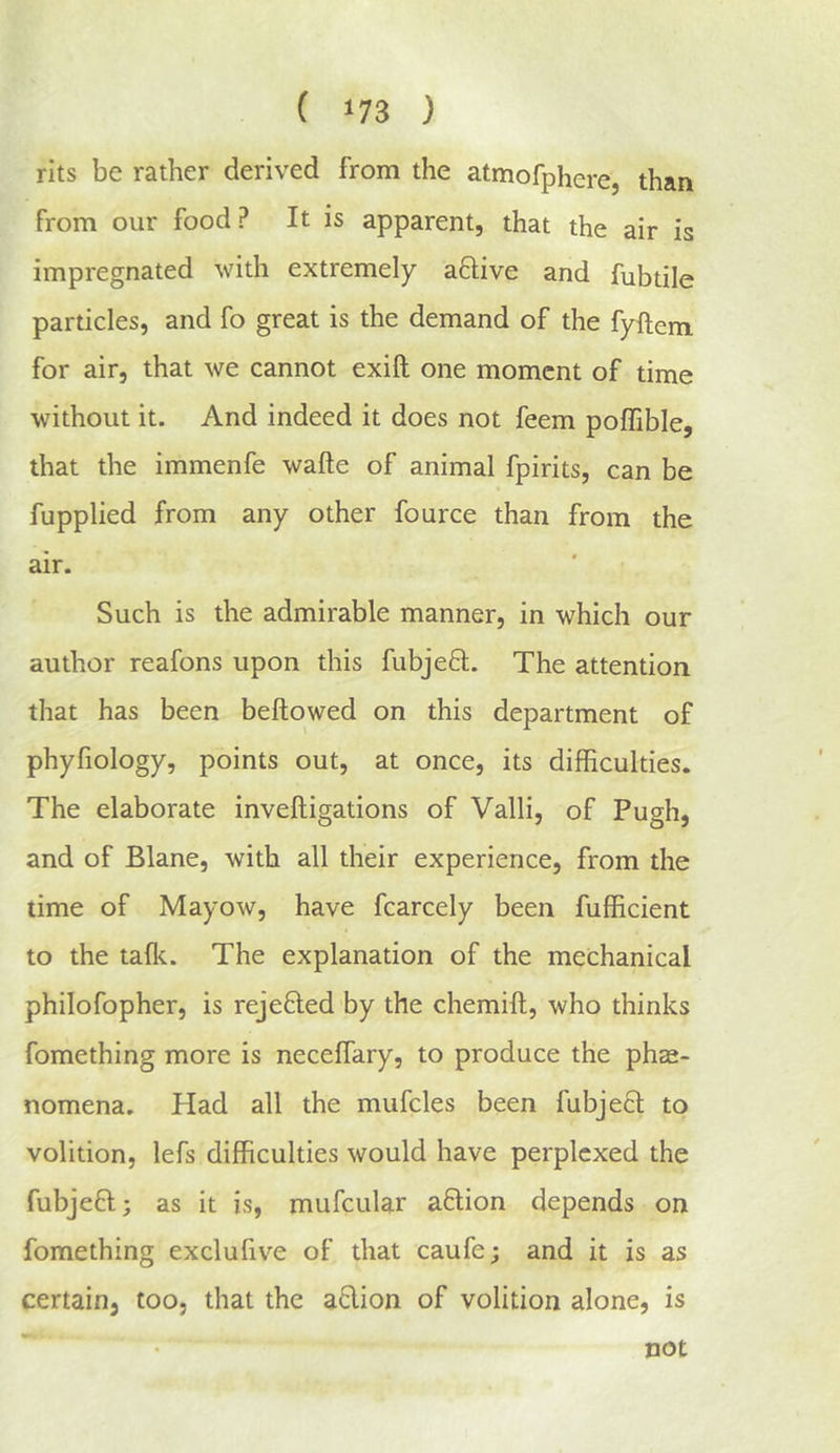 ( ‘73 ) rits be rather derived from the atmofphere, than from our food? It is apparent, that the air is impregnated with extremely aflive and fubtile particles, and fo great is the demand of the fyftem for air, that we cannot exift one moment of time without it. And indeed it does not feem poflible, that the immenfe wafte of animal fpirits, can be fupplied from any other fource than from the air. Such is the admirable manner, in which our author reafons upon this fubjed. The attention that has been bellowed on this department of phyfiology, points out, at once, its difficulties. The elaborate invelligations of Valli, of Pugh, and of Blane, with all their experience, from the time of Mayow, have fcarcely been fufficient to the talk. The explanation of the mechanical philofopher, is rejefled by the chemill, who thinks fomething more is neceffary, to produce the phec- nomena. Had all the mufcles been fubje6l to volition, lefs difficulties would have perplexed the fubjefl; as it is, mufcular aflion depends on fomething exclufive of that caufe; and it is as certain, too, that the aclion of volition alone, is not