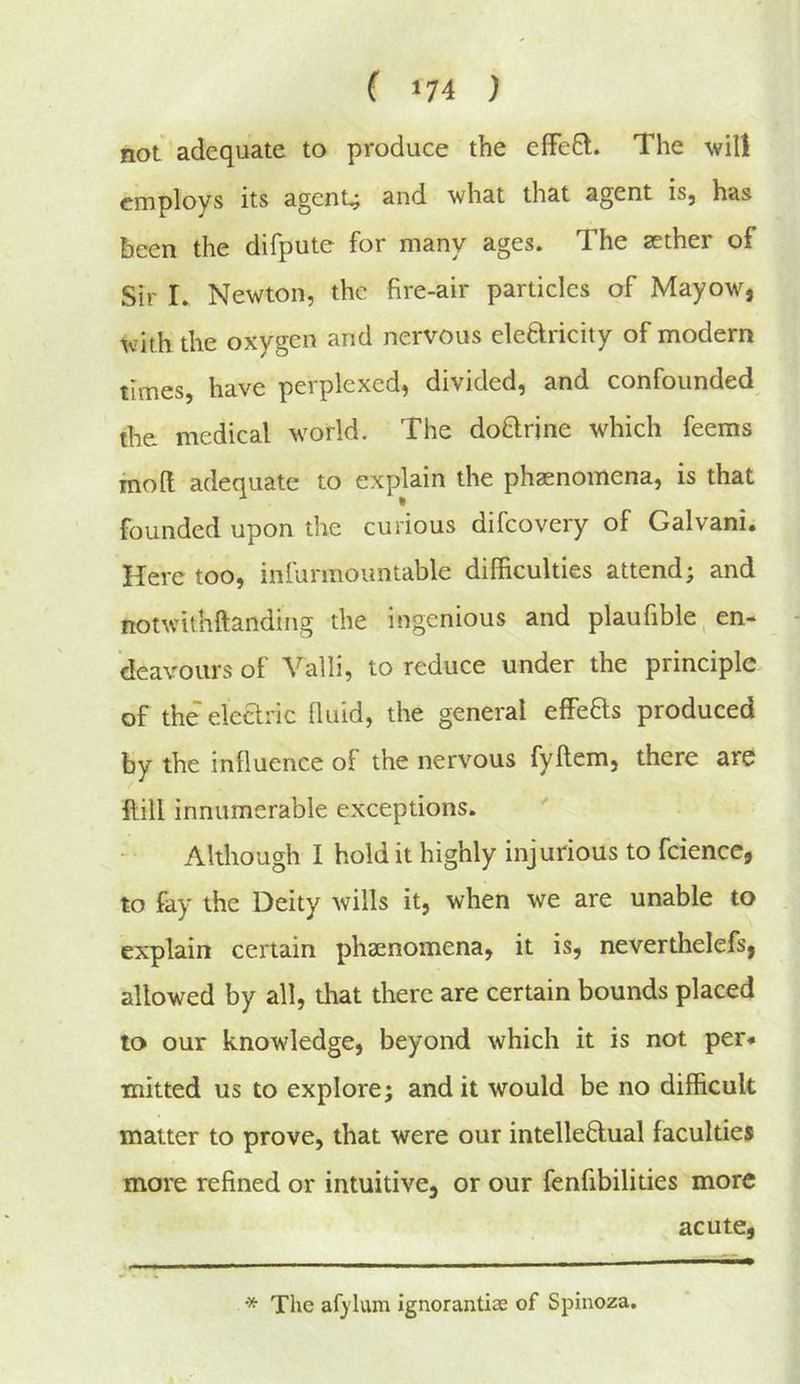 not adequate to produce the effeQ. The will employs its agents and what that agent is, has been the difputc for many ages. The aether of Sir I. Newton, the fire-air particles of Mayow, with the oxygen and nervous eleftricity of modern times, have perplexed, divided, and confounded the medical w'orld. The doftrine which feems molt adequate to explain the phaenomena, is that founded upon the curious difeovery of Galvani. Here too, infurmountable difficulties attend; and notwithftandiiig the ingenious and planfible, en- deavours of Valli, to reduce under the principle of the elearic fluid, the general effeHs produced by the influence of the nervous fyllem, there are ftill innumerable exceptions. Although I hold it highly injurious to fcience, to fay the Deity wills it, when we are unable to explain certain phaenomena, it is, neverthelefs, allowed by all, that there are certain bounds placed to our knowledge, beyond which it is not per* * mitted us to explore; and it would be no difficult matter to prove, that were our intelleDual faculties more refined or intuitive, or our fenfibilities more acute, I I ■■■ ' ■ 111 ■■ I I * The af}'lum ignorantias of Spinoza.