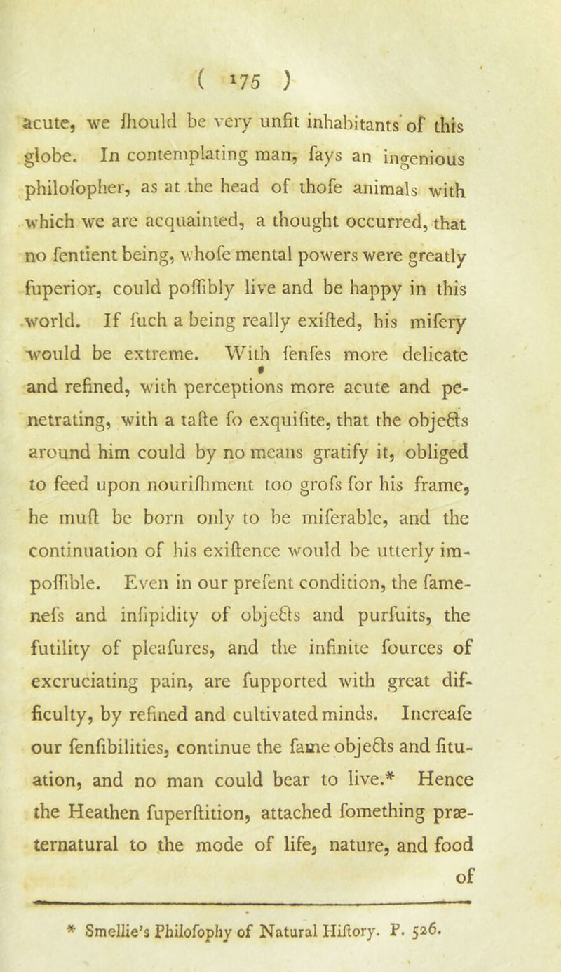 acute, we fhoiild be very unfit inhabitants’ of this globe. In contemplating man, fays an ingenious philofopher, as at the head of thofe animals with which we are acquainted, a thought occurred, that no fentient being, whofe mental powers were greatly fuperior, could pofiibly live and be happy in this .world. If fuch a being really exifted, his mifery would be extreme. With fenfes more delicate and refined, with perceptions more acute and pe- netrating, with a tafte fo exquifite, that the obje6ls around him could by no means gratify it, obliged to feed upon nourifhment too grofs for his frame, he mufl; be born only to be miferable, and the continuation of his exiftence would be utterly im- poffible. Even in our prefent condition, the fame- nefs and infipidity of objeQs and purfuits, the futility of pleafures, and the infinite fources of excruciating pain, are fupported with great dif- ficulty, by refined and cultivated minds. Increafe our fenfibilities, continue the fame objefils and fitu- ation, and no man could bear to live.* Hence the Heathen fuperftition, attached fomething prae- ternatural to the mode of life, nature, and food of * SmelJie’s Philofophy of Natural Hiilory. P. 526.