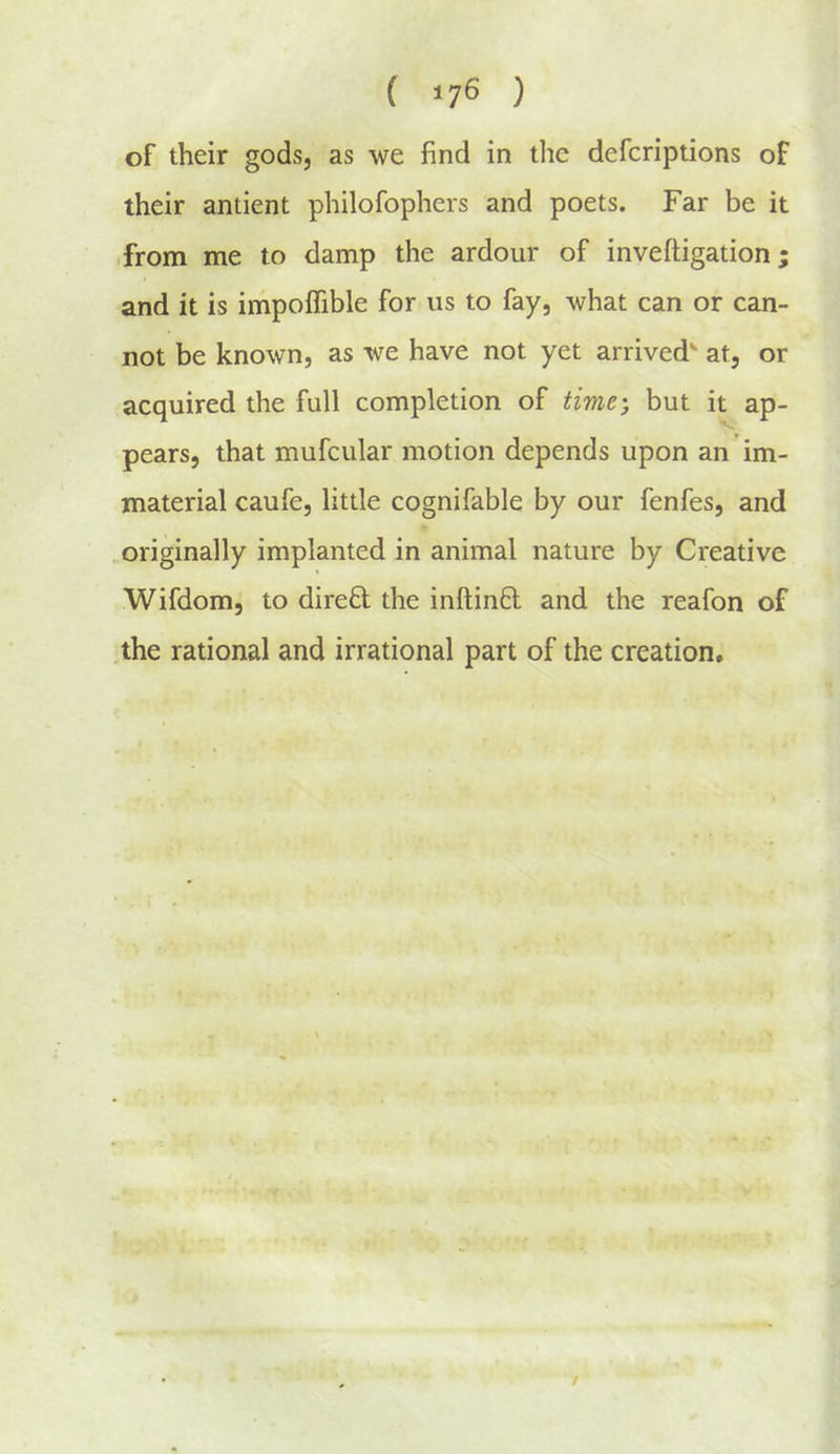 of their gods, as we find in the defcriptions of their antient philofophers and poets. Far be it from me to damp the ardour of inveftigation; and it is impoifible for us to fay, what can or can- not be known, as we have not yet arrived at, or acquired the full completion of time', but it ap- pears, that mufcular motion depends upon an im- material caufe, little cognifable by our fenfes, and originally implanted in animal nature by Creative Wifdom, to dired the inftinft and the reafon of .the rational and irrational part of the creation.