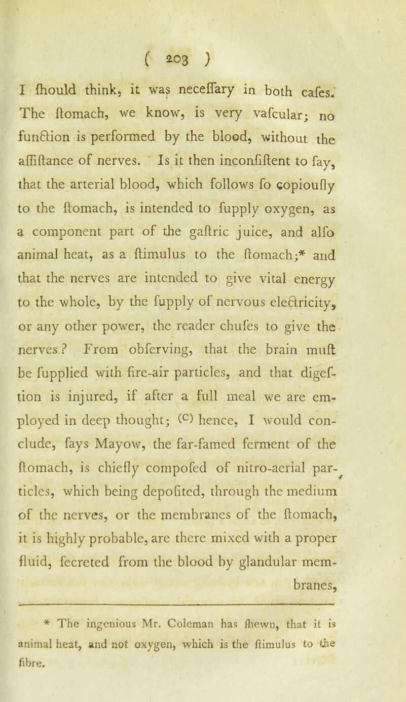 I fhould think, it was necelTary in both cafes. The ftomach, we know, is very vafcular; no funftion is performed by the blood, without the affiftance of nerves. Is it then inconfiftent to fay, that the arterial blood, which follows fo gopioufly to the ftomach, is intended to fupply oxygen, as a component part of the gaftric juice, and alfo animal heat, as a ftimulus to the ftomach;* and that the nerves are intended to give vital energy to the whole, by the fupply of nervous eleftricity, or any other power, the reader chufes to give the • nerves .? From obferving, that the brain mull be fupplied with fire-air particles, and that digef- tion is injured, if after a full meal we are em- ployed in deep thought; hence, I would con- clude, fays Mayow, the far-famed ferment of the ftomach, is chiefly compofed of nitro-aerial par-^ tides, which being depofited, through the medium of the nerves, or the membranes of the ftomach, it is highly probable, are there mixed with a proper fluid, fecreted from the blood by glandular mem- branes, * The ingenious Mr. Coleman has fliewn, that it is animal heat, and not oxygen, which is the ftimulus to (Jie fibre.