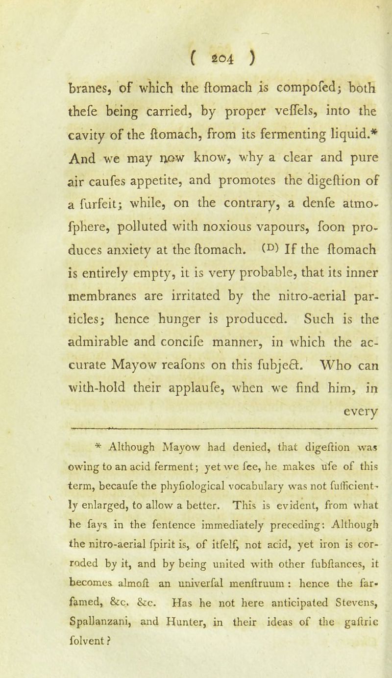 f i204 ) branes, of which the ftomach is compofed; both thefe being carried, by proper vefTels, into the cavity of the ftomach, from its fermenting liquid.* And we may now know, why a clear and pure air caufes appetite, and promotes the digeftion of a furfeit; while, on the contrary, a denfe atmo- fphere, polluted with noxious vapours, foon pro- duces anxiety at the ftomach. If the ftomach is entirely empty, it is very probable, that its inner membranes are irritated by the nitro-aerial par- ticles; hence hunger is produced. Such is the admirable and concife manner, in which the ac- curate Mayow reafons on this fubjeQ;. Who can with-hold their applaufe, when we find him, in * Although JMayow had denied, that digeftion was owing to an acid ferment; yet we fee, he makes ufe of this term, becaufe the phyfiological vocabulary was not fulHcient- ly enlarged, to allow a better. This is evident, from what he fays in the fentence immediately preceding: Although the nitro-aerial fpirit is, of itfelf, not acid, yet iron is cor- roded by it, and by being united with other fubflances, it becomes almofl an univerfal menftruura : hence the far- famed, &c. &c. Has he not here anticipated Stevens, Spallanzani, and Hunter, in their ideas of tlie gaflric folvent ?