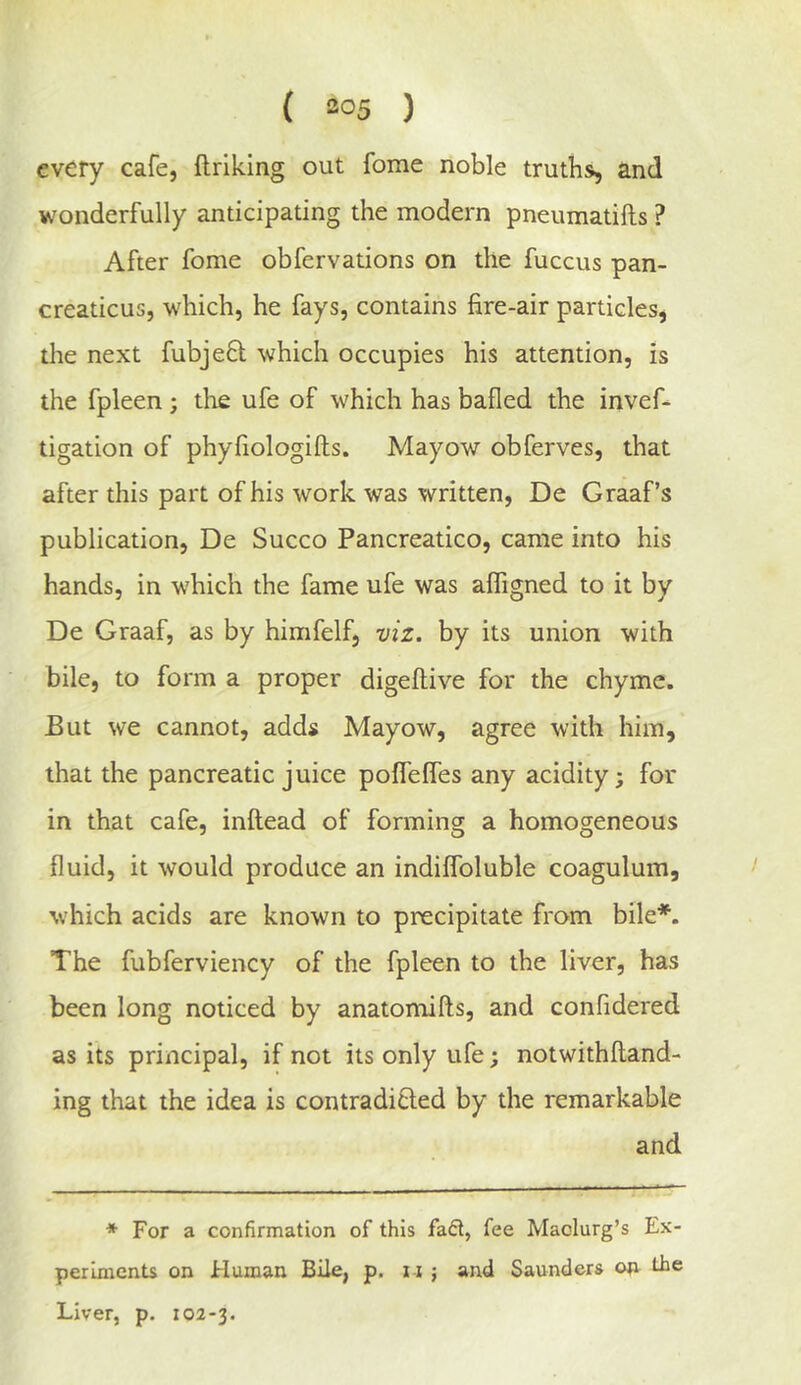 every cafe, ftriking out fome noble truths, and wonderfully anticipating the modern pneumatifts ? After fome obfervations on the fuccus pan- creaticus, which, he fays, contains fire-air particles, the next fubjeft which occupies his attention, is the fpleen ; die ufe of which has bafled the invef- tigation of phyfiologifts. Mayow obferves, that after this part of his work was written, De Graaf’s publication, De Succo Pancreatico, came into his hands, in which the fame ufe was affigned to it by De Graaf, as by himfelf, viz. by its union with bile, to form a proper digeflive for the chyme. But we cannot, adds Mayow, agree with him, that the pancreatic juice poffeffes any acidity; for in that cafe, inftead of forming a homogeneous fluid, it would produce an indilfoluble coagulum, > which acids are known to precipitate from bile*. The fubferviency of the fpleen to the liver, has been long noticed by anatomifts, and conlidered as its principal, if not its only ufe; notwithfland- ing that the idea is contradifled by the remarkable and ♦ For a confirmation of this fafit, fee Maolurg’s Ex- periments on Human Bile, p. i-i ; and Saunders orr the Liver, p. 102-3.