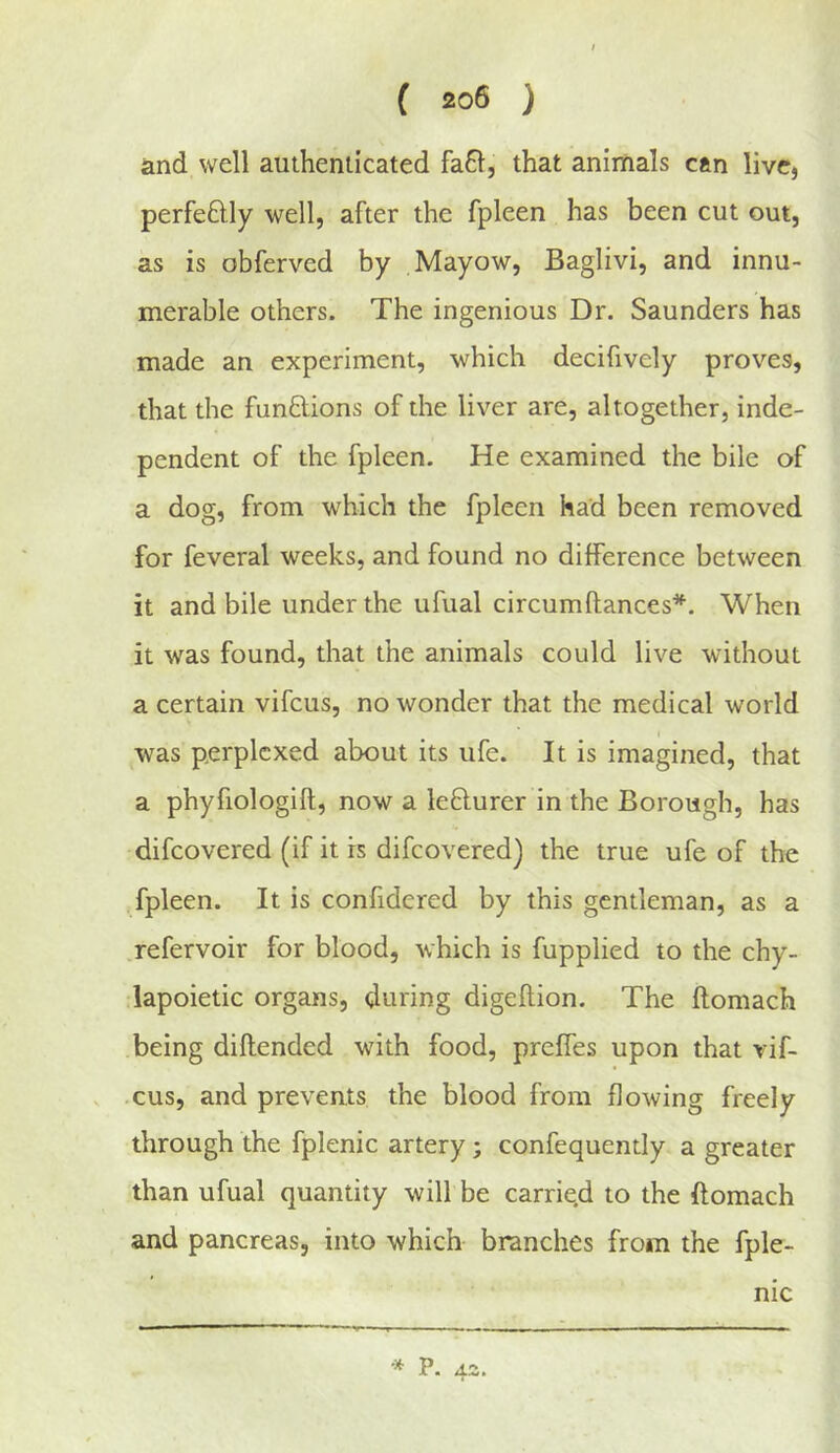 and well authenticated fa61, that animals can live, perfeftly well, after the fpleen has been cut out, as is obferved by Mayow, Baglivi, and innu- merable others. The ingenious Dr. Saunders has made an experiment, which decifively proves, that the fundions of the liver are, altogether, inde- pendent of the fpleen. He examined the bile of a dog, from which the fpleen had been removed for feveral weeks, and found no difference between it and bile under the ufual circumftances*. When it was found, that the animals could live without a certain vifeus, no wonder that the medical world was perplexed about its ufe. It is imagined, that a phyfiologifl, now a ledurer in the Borough, has difeovered (if it is difeovered) the true ufe of the fpleen. It is confidered by this gentleman, as a .refervoir for blood, which is fupplied to the chy- dapoietic organs, during digeflion. The ftomach being diftended with food, preffes upon that vif- • cus, and prevents the blood from flowing freely through the fplenic artery; confequently a greater than ufual quantity will be carrie.d to the ftomach and pancreas, into which branches from the fple- nic