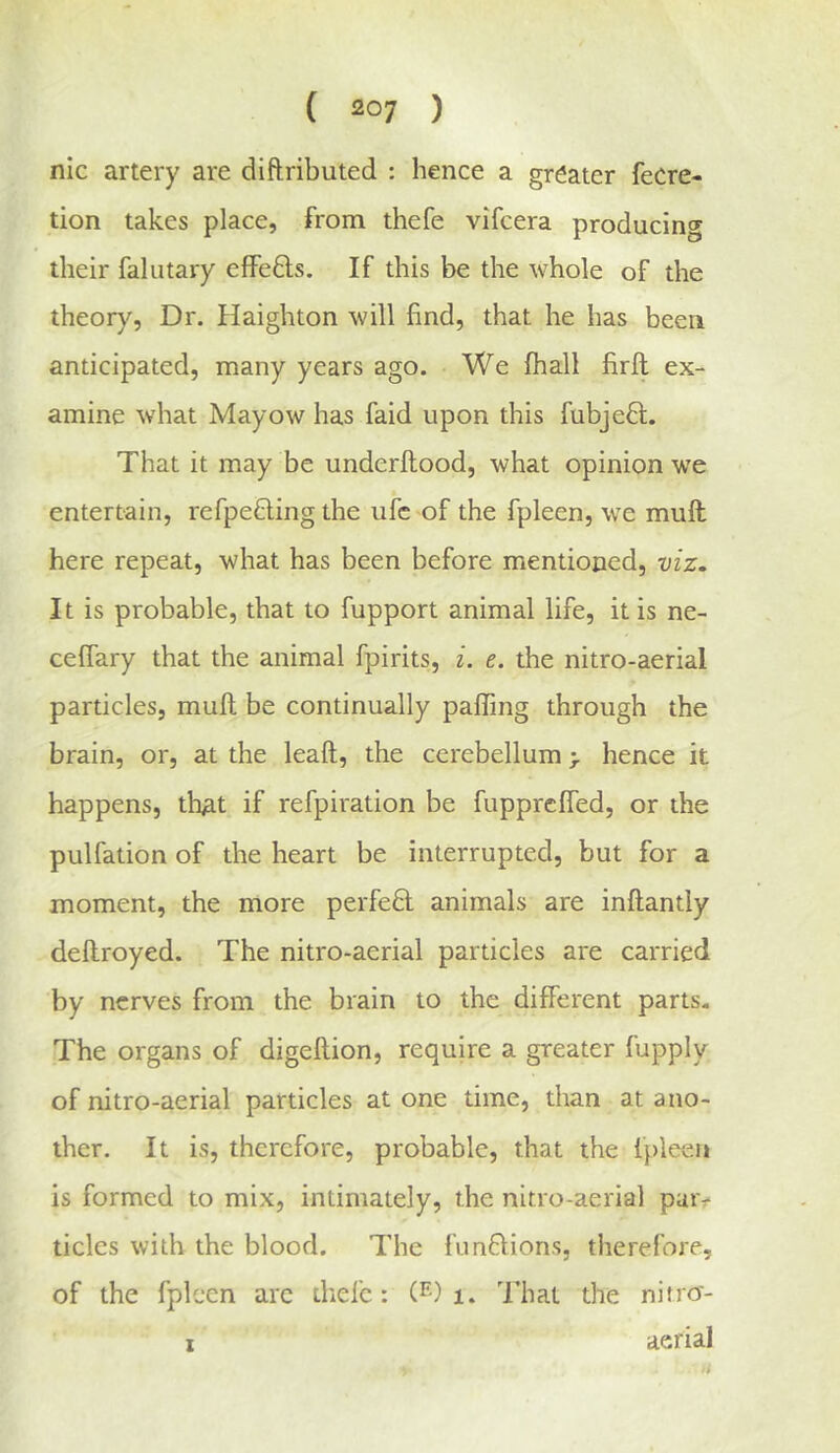 nic artery are diftributed : hence a greater feCre- tion takes place, from thefe vifcera producing their faliitary effefts. If this be the whole of the theory, Dr. Haighton will find, that he has been anticipated, many years ago. We fhall firft ex- amine what Mayow has faid upon this fubjeft. That it may be underftood, what opinion we entertain, refpetling the ufc of the fpleen, we muft here repeat, what has been before mentioned, viz. It is probable, that to fupport animal life, it is ne- ceffary that the animal fpirits, i. e. the nitro-aerial particles, muft be continually pafling through the brain, or, at the leaft, the cerebellum > hence it happens, that if refpiration be fupprcfled, or the pulfation of the heart be interrupted, but for a moment, the more perfeft animals are inftantly deftroyed. The nitro-aerial particles are carried by nerves from the brain to the different parts. The organs of digeftion, require a greater fupply of nitro-aerial particles at one time, than at ano- ther. It is, therefore, probable, that the fpleen is formed to mix, intimately, the nitro-aerial paiv tides with the blood. The funflions, therefore, of the fpleen arc thefe: (^0 i. That the nifro- I aerial