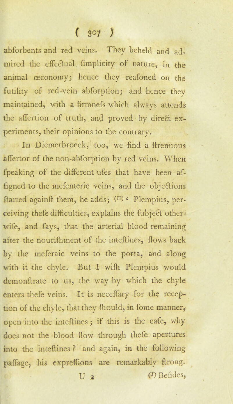 ( 3'’7 ) abforbents and red veins. They beheld and ad- mired the effeflual fimplicity of nature, in the animal ceconomy; hence they reafoned on the futility of red-vein abforption; and hence they maintained, with a firmnefs which always attends the affertion of truth, and proved by dired ex- periments, their opinions to the contrary. In Diemerbroeck, too, we find a ftrenuous alfertor of the non-abforption by red veins. When fpeaking of the different ufes that have been af- figned to the mefenteric veins, and the objections Halted againft them, he adds; ‘ Plempius, per- ceiving thefe difficulties, explains the fubjeCl other- wife, and fays, that the arterial blood remaining after the nourifhment of the inteflines, flows back by the meferaic veins to the porta, and along with it the chyle. But I with Plempius would demonflrate to us, the way by which the chyle enters thefe veins. It is neceffary for the recep- tion of the chyle, that they fiiould, in fome manner, open into the inteflines; if this is the cafe, why does not the blood flow through thefe apertures into the inteflines ? and again, in the following paffage, his cxpreffions are remarkably flrong. U 2 Befidcs,