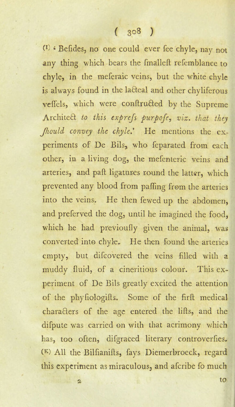 ‘ Befidesj no one could ever fee chyle, nay not any thing which bears the fmallefl: refemblanee to chyle, in the meferaic veins, but the white chyle is always found in the lacteal and other chyliferous velfels, which w^ere conftrufted by the Supreme Architedl to this exprefs purpofe, viz. that they Jhould convey the chyled He mentions the cx.- periments of De Bils, who feparated from each other, in a living dog, the mefenteric veins and arteries, and pall ligatures round the latter, which prevented any blood from palTing from the arteries into the veins. He then fewed up the abdomen, and preferved the dog, until he imagined the food, which he had previoufly given the animal, was converted into chyle.. He tlien found the arteries empty, but difeovered the veins filled with a muddy fluid, of a cineritious colour. This ex- periment of De Bils greatly excited the attention of the phyfiologills. Some of the firfl medical chara6lers of the age entered the lifts, and the difpute was carried on with that acrimony which has, too often, difgraced literary controverfies. All the Bilfianifts, fays Diemerbroeck, regard this experiment as miraculous, and aferibe fo much s. to