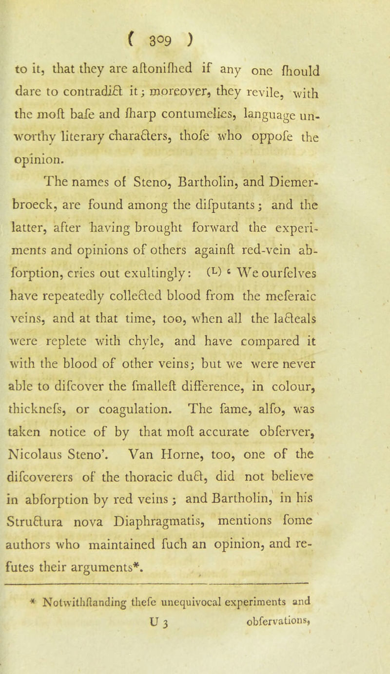 to it, that they are aftoniflied if any one fhould dare to contradi£l it; moreover, they revile, with the mofl bafe and fliarp contumelies, language un- \vorthy literary charaQers, thofe who oppofe the opinion. The names of Steno, Bartholin, and Diemer- broeck, are found among the difputants; and the latter, after having brought forward the experi- ments and opinions of others againft red-vein ab- forption, cries out exultingly: (^) ‘ We ourfelves have repeatedly collefled blood from the meferaic veins, and at that time, too, when all the lafleals w^ere replete with chyle, and have compared it wuth the blood of other veins; but we were never able to difcover the fmalleft difference, in colour, I thicknefs, or coagulation. The fame, alfo, w^as taken notice of by that moft accurate obferver, Nicolaus Steno’. Van Horne, too, one of the difcoverers of the thoracic du£l, did not believe in abforption by red veins ; and Bartholin, in his Struflura nova Diaphragmatis, mentions fome authors who maintained fuch an opinion, and re- futes their arguments*. * Nolvvithftanding thefc unequivocal experiments and U 3 obfervations,