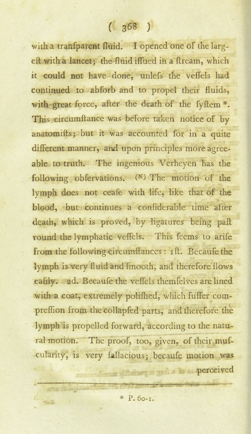 with a tranfparent fluid. I opened one of the larg- eit with a lancet; the fluid iflued in a ftream, which it could not have done, unlefs the veflels had continued to abforb and to propel their fluids, with great force, after the death of the fyftem This circumftance was before taken notice of by anatomitts; but it was accounted for in a quite different manner^ anjd upon principles more agree- able to truth* The ingenious Verheyen has the following obfervations. The motion of the lymph does not ceale with life, like that of the blood, but continues a confiderable time after death, which is proved, by ligatures being paft round the lymphatic veflels. This feems to arife from the followingcircumftances: iff. Becaufethe lymph is very fluid and fmooth, and therefore flows calily. 2d. Becaufe the veflels themfelves are lined with a coat, extremely polilhed, which fuffer com- preffion from thecollapfed parts, and therefore the lymph is propelled forward, according to the natu- ral motion. The proof, too, given, of their muf- cularity, is very fallacious; becaufe motion was perceived * P. 60-1.