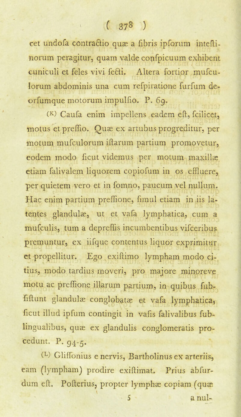 ( 37* ) cet undofa contradio quse a fibris iprorum intefli- norum peragitur, quam valde confpicuum exhibent cuniculi et feles vivi fefti. Altera fortior mufcu- lorum abdominis una cum refpiratione furfum de- orfumque motorum impulfio. P. 69. Caufa enim impellens eadcm eft, fcilicet, motus et preflio. Quae ex artubus progreditur, per motum mufculorum iftarum partium promovetur, eodem modo ficut videmus per motum maxillae ctiam falivalem liquorem copiofum in os effluere, per quietem vero et in fomno, paucum vel nullum. Hac enim partium preftione, fimul etiam in iis la- tentes glandulae, ut et vafa lymphatica, cum a mufculis, turn a depreffis incumbentibus vifceribus premuntur, ex iifque contentus liquor exprimitur ct propellitur. Ego exiftimo lympham modo ci- tius, modo tardius mover!, pro majore minoreve motu ac preftione illarum partium, in qi^ibus fub- fiftunt glandulae conglobatae et vafa lymphatica, ficut illud ipfum contingit in vafis falivalibus fub- lingualibus, quae ex glandulis conglomeratis pro- cedunt. P. 94-5. (^) Glilfonius e nervis, Bartholinus ex arteriis, earn (lympham^ prodire exiftimat. Prius abfur- dum eft. Pofteriusj propter lymphae copiam (quae S a nul-