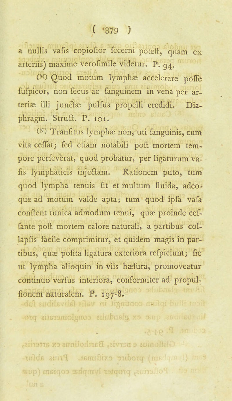 ( ‘379 ) I a nullis vafis copiofior fecerni poteft, quam cx arteriis) maxime verofimile videtur. p. g^, Ouod motum lymphse accelerare pofTe fufpicor, non fecus ac fanguinem in vena per ar- teriae illi junBae pulfus propelli credidi. Dia- phragm. StruB. P. 101. (^) Tranfitus lymphas non, uti fanguinis, cum r vita ceflat; fed etiam notabili poll mortem tem- pore perfeverat, quod probatur, per ligaturum va- y fis lymphaticis injeBam. Rationem puto, turn quod lympha tenuis fit et multum fluida, adeo- que ad motum valde apta; turn quod ipfa vafa conflent tunica admodum tcnui, quae proinde cef- fante poll mortem calore naturali, a partibus col- lapfis facile comprimitur, et quidem magis in par- tibus, quae pofita ligatura exteriora refpiciunt; fic ut lympha alioquin in viis hasfura, promoveatur continuo verfus interiora, conformiter ad propul- fionem naturalem. P. 197-8.