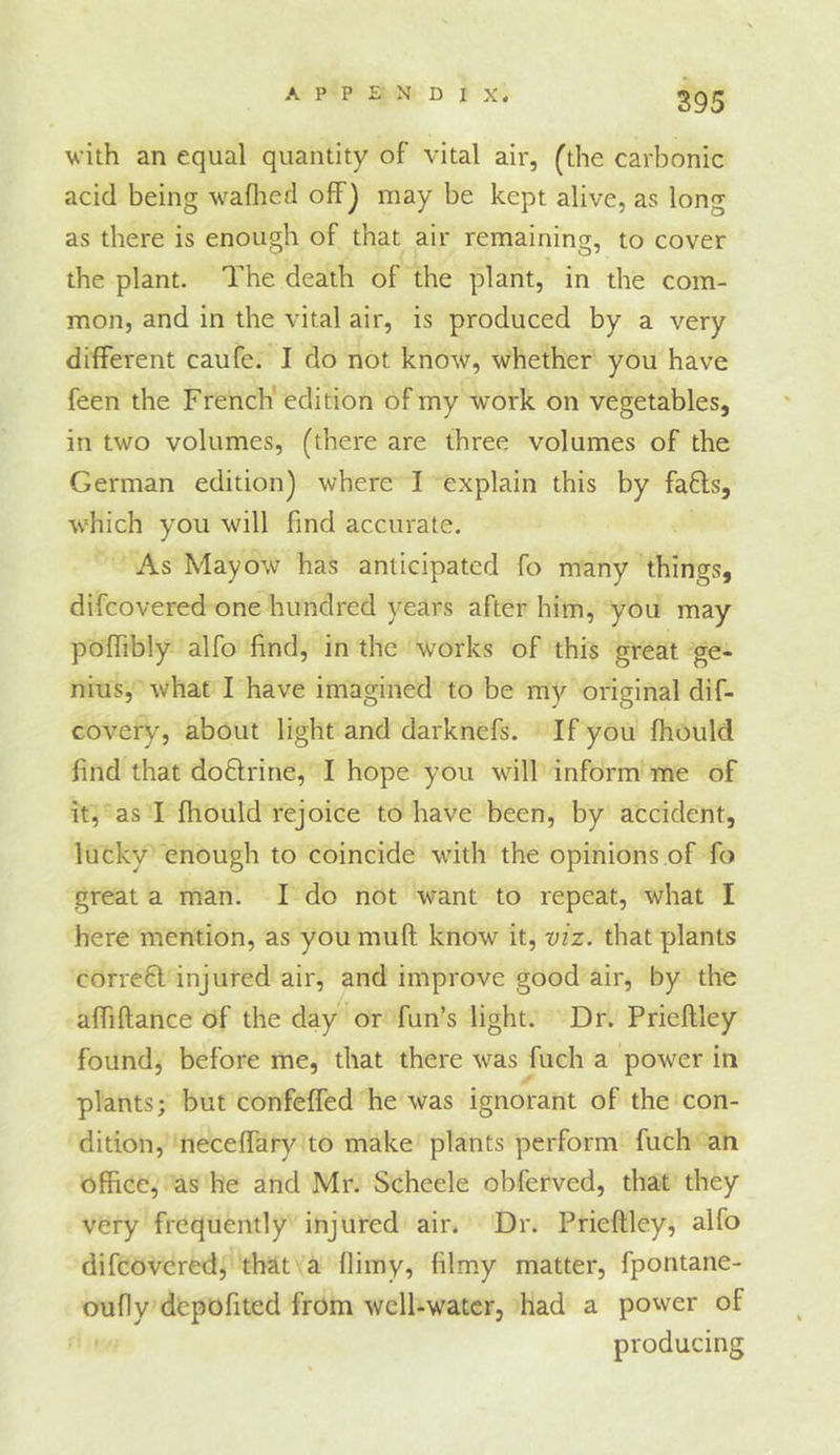 with an equal quantity of vital air, Cthe carbonic acid being waflied ofFj may be kept alive, as long as there is enough of that air remaining, to cover the plant. The death of the plant, in the com- mon, and in the vital air, is produced by a very different caufe. I do not know, whether you have feen the French edition of my work on vegetables, in two volumes, (there are three volumes of the German edition) where I explain this by fafls, which you will find accurate. As Mayow has anticipated fo many things, difeovered one hundred years after him, you may poffibly alfo find, in the works of this great ge- nius, what I have imagined to be my original dif- covery, about light and darknefs. If you fhould find that do6lrine, I hope you will inform me of it, as I fhould rejoice to have been, by accident, lucky enough to coincide with the opinions of fo great a man. I do not want to repeat, what I here mention, as you muft know it, viz. that plants corrc6l injured air, and improve good air, by the affiftance of the day' or fun’s light. Dr. Prieftley found, before me, that there was fuch a power in plants; but confeffed he was ignorant of the con- dition, necelfary to make plants perform fuch an office, as he and Mr. Scheele obferved, that they very frequently injured air. Dr. Prieftley, alfo difeovered, that a flimy, filmy matter, fpontane- oufly depofited from well-water, had a power of producing