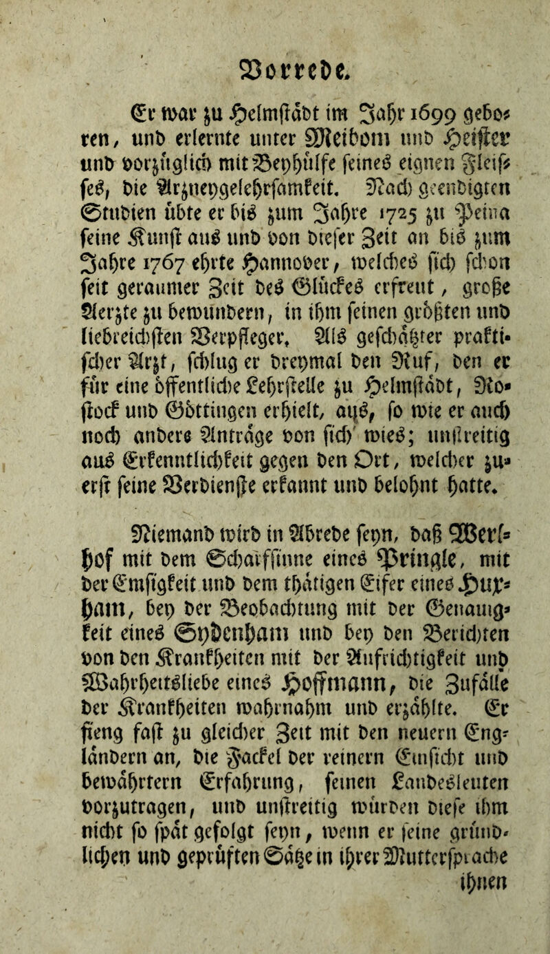 25otrtcöc. n>«f ju im 1699 reti/ unb erlernte unter SHcibom unb unb öorjngüd) mit33ep^uffe feinet eignen gleif# feö, bie ^trjnepgelc^rfnmfeit. SJod) gccnbigten 0tnbien übte er biö jum 3aüre 1725 jn ^eina feine ^unjl auö unb bon biefer 3«tt on bie num 1767 e^rte ^unnober/ tüeldKb ftd) fdion feit geraumer ©lürfeö erfreut, gro^e Sterjte ju betbUnbern, in tbm feinen grüßten unb fiebreid)|len SJerpffeger, gefd)a^ter praftt* fd)erS(rjt, fdduger brebmal ben 9{uf, ben ec für eine 6ffentlid)e ße^rftelie ju ^elmjläbt, 9to» jibcf unb ©bttingen erhielt, ai}ö, fo n>ie er and) nod) onbere Slntrdge bon fid)' rcieb; nniUeitig aub grfenntlid)feit gegen ben Ort, tt>eld)er ju» erft feine SSerbienjfe erfannt unb belohnt ^atte. 9?iemanb rcirb in Sibrebe fepn, bag Qßcrf» ' fiof mit bem @d)a'vfftnne eineö fpriiifflc, mit ber €mfigfeit unb bem tbdtigen gifer elneö f)ain, bep ber Seobad)tung mit ber ©enauig» feit eineg @t)5)cn|)anj unb bep ben 5öerid)ten bon ben .^ranff)eiten mit ber Änfrid)tigfeit unb 5ß3aürüettgliebe eineg J^offtnann, bie Sufdfl'c ber itranfüciten mabrnabnt unb erjdf)(te. (£r fieng fa(l ju gieid)er mit ben neuern (Jng^ idnbern an, bie J'acfel ber reinem ^mftd)t unb betbd^rtern Erfahrung, feinen ßanbegleuten borjutragen, unb unilreitig mürben biefe ibm nicht fo fpdt gefolgt fepn, tbenn er feine grünb- lic^ep unb geprüften ©d^e in i^rerfDtuttcrjpiachc if)Hen