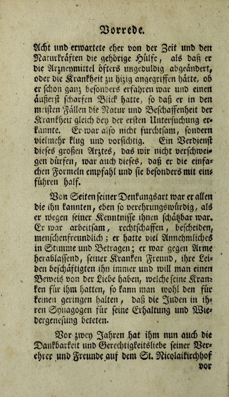 SJoctcöc. tinb emartete e^ec öon bcr Seit unb bett S^atuvfroften bie ge^jbrlge ^ulfe, afö ba§ ec bi? Sii'jnenmittel bftcrö ungeDuIbig abgedubert, ober Die ^ranf^eit ju ^ijig (ingegriffen !)dtte, ob er fd)on ganj befonber^ erfaßten war unb etnert fluiecfl fdicirfen ©lief b'^tte, fo ba^ ec in Den nicijten ‘jdüen bie SiJowr unb Sefcbaffenbeit bec Äranf^eif glctcf) bei) Der erl^en Unterfud)ung er» funnte. gr mralfo niefct funttfam, fonbern biefme^r flug unb oorfiditig. ©n SSetbienfl biefeö großen Sirjted, baö n>ic nid)t öerfdiroei«* gen Dürfen, tour «ueb biefe^, büß er bie einfo« d)cn gormeln empfaßl unb ß'e befonberdmit ein# fußreu ßa(f. SJott 0eiten feiner Senf ungöart toac ecnlfen' bie tf)n fannten, eben fo oereßrungötoftrbig, old ec nJegen feinec Äenntniffe ihnen fd)d|bor tooc* ®r roar orbeitfom, ccditfcßolfen, befcheiben, menfdienfreunbiid); er ßofte »lei 5innehmiid)ed in ©timme unb 55etrogen; ec toor gegen Slrmc herabioffenb, feiner Ä'ronfen greunb, ißre Sei« ben befcßdfiigten ißn immer unb mtll mon einen 5öen>ei4 bon Der fiebe hoben, toei^e feine Ärons fen für ihm hatten, fo fonn mon toohl ben füc feinen geringen hniten, boß bie 3«öen in ih= cen ©ptiogogen für feine Erhaltung unb 9Bie* bergenefung beteten. Sßor pen Snhtcn hnt ihm nun ou6 bic Sonfborfeit unb ©erechtigfeitdiiebe feiner SSec* ehrec unb greunbe.ouf bem ©t. SJicolaifirchhof