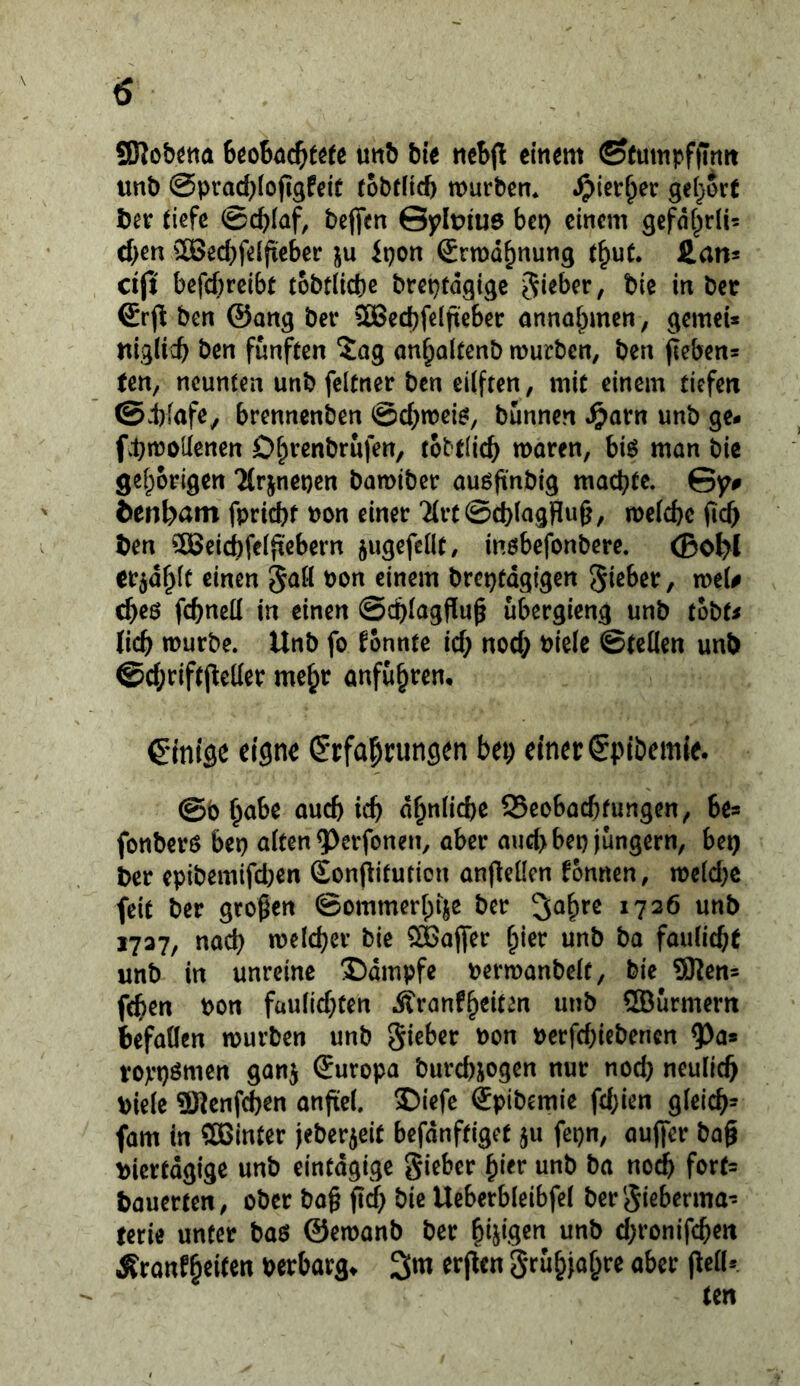 SKobötta mh bit ticbjl einem ©(umpffintt unb @prad}(ojtgfeif (obfHcb mürbem ^>ier^er geljort ber tiefe ©df^Iaf, beffen Gylt>iu0 bei) einem gefnt^rü? d)m 2Bed)felfieber ju Ipon ©rmd^nung t^ut. £an* djt befcf)reibt tobtlicbe breptdgige Riebet, bie in bec ®rben @ang ber 5Bed)feIfteber anna^men, gemei* niglicb ben fünften Jag on^oltenb mürben, ben fiebens ten, neunten unb feltner ben eilfren, mit einem tiefen ©Jbfafe, brennenben @c^)mei^, bunnen ^arn unb ge- fbmoüenen D^venbrufen, tobtlicb moren, biö man bie gefporigen “Mrinenen bamiber auöfinbig machte. Gy# Sen^am fpricbt non einet '^rt0d)ingWu§, mefcbe jich ben ?[Beicf)feifxebern jugefetlt, inöbefonbere. (Bo^l tv^a^lt einen 5^0 bon einem brcptdgigen Silber, me(# cheö fchneü in einen ©chlagfiup ubergicng unb tobt^ lieb mürbe. Unb fo fonnte ief; nod; nielc ©teilen unb @d;rif(jleller me^r anfubtem Cintsc eigne ßrfabrungen bep einer (Spibemie. @b bnbe oueb icb dbnlicbe SSeobaebfungen, bea fonbero bep alten ^erfonen, aber aud>bep jungem, bep ber epibemifd)en Sonpitution anflellen fonnen, meldjc feit ber großen ©ommerbijc ber Sabre 1726 unb 1727, nad) meicber bie Söajfer ßier unb ba fauliebt unb in unreine X)dmpfe nermanbelf, bic Sßen= feben non fau(id)ten Äranfb^iten unb ®urmern befallen mürben unb Sieber non nerfd)iebencn 5^a» roji'pömen ganj Europa burebjogen nur noch neulich niele ÜKcnfcben anfiel. Diefe Spibemie fd;ien gleicb- fam in ffiBinter jeberjeit befdnftiget ju fcpn, aufifer baß biertdgige unb eintägige Si^^^^f bauerten, ober baß ßd) bic Ueberbleibfel berSieberma-- mie unter baö ©emanb ber beigen unb d;ronifcben Äranfbeilen bcrbarg» Sm erßen Srubjabre aber ßelU.