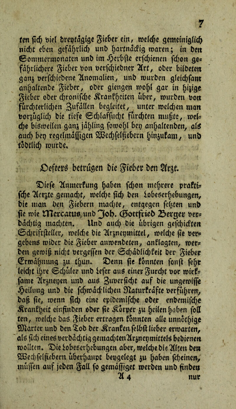 tm fid) breDtagige mld)^ öcmemfgffc^ nicbe eben gefd^vlid) unb ^ai-fnddig waven; in bm ©ommermonatcrt unb tm ctfcbiencn fcfcon ge« fd^vlicbefe ^kUv bon bctfi^iebncr Hvt, ober bifbetm ganj berfd)icbcnc Ttnonialien, unb mürben gleicbfnm onbaltenbe Sieber, ober giengen gar in gieber ober ($rcvnijy>e Äranf^citen über, mürben boit furd}ter[id)en begCeitef, unter meicben man uorjugiicb bie tiefe @d)iaffucbt furcbf^« mu^tc, mi= cbe biömeifen ganj jdbling fomobl bei) anbaifenben, atß öucb bet) rcgeimdftgen SSBecbfelfebern binäuto/ unb tobtlicb mürbe. Oeftei’^ betrugen bie g'teber ben ?(rjf. ®iefe 'Mnmerfung b^ben fd)on mehrere praftfe fcbe Tterjte gemacht, mei^e fid) ben iobeöerbebungen, bie man ben giebern niad)te, entgegen festen unb fte mic mercatue^unb 3ob* (Sottfrieö Serger ber^ bdd)tig mad)ten. Unb aud) bie übrigen gefebieften @d)rift{ic(Ier, meicbe bie'Hrjne^mittel, me{d)c fie uer« gebend miber bie gieber anmenbeten, anftagten, mer® ben gemip nidjt bergejien ber ©cbdbticbfeit be^ gieber ©rmdbnung tbun. 35enn pe konnten fonft fe^r leid)t if>rc ©ebufer unb iefer auö einer gurchf bor mirfs famc ^r^ei)en unb am ^\mv^id)t auf bie ungemiffe Teilung unb bie fc^mdet'liehen Slaturfrdfte uerfubren, ba^ fie, menn jlch eine epibemifd)c obejt enbemifche -Kranfbeir einftnben ober fie Körper ju heilen |aben fofl fen, meid)e baö gieber ertragen konnten aöeunnofhigc ®arfer unb ben^ob ber Äranfenfetbß lieber ermarten, ' öl^ ßd) eineö oerbdd)Ctggemad)ten2lr^nepmitteB bebienen moiiten. ©ie iobeoerbebungen aber, melche bie Tllten ben SCBechfelfiebern überhaupt bepgelegt ju muffen ouf jeben gall fo gemd(|]gct merben unb finben 114 nur