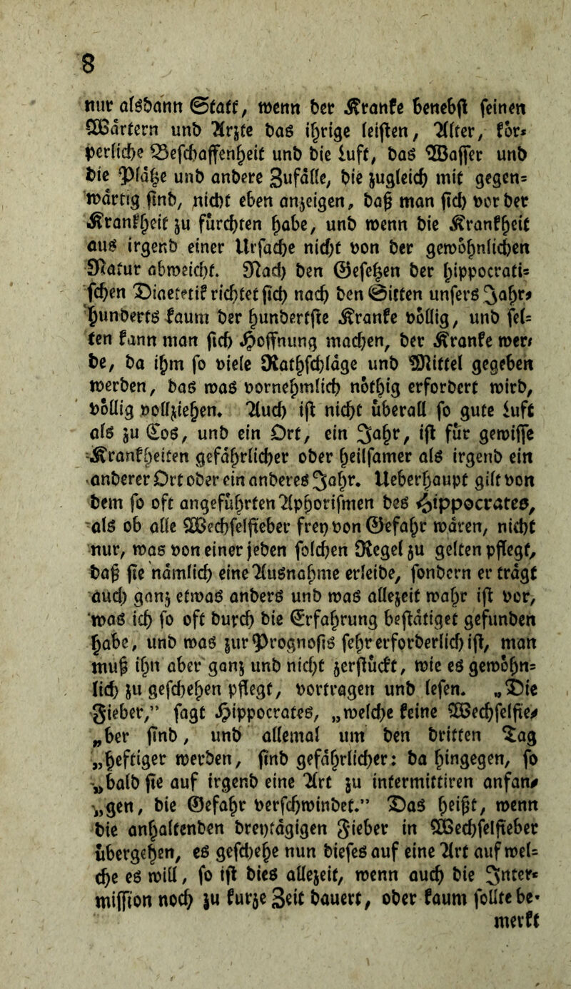nur oföbantt wenn bet Ätöttfe betiebjl feinen SöSdrtern unb ^rj(c baö irrige Icif^en, 7((ter, for* |)cr(icbe 53efd)affen^eit unb bie luft^ baö 2Bojfer unb bic 9)[d^e unb onbere wit 9tsen= ’n)drtig finb, nicht eben onjeigen, bo^ man ftc!) t)crbet Äranf^cif ju furchten habe, unb wenn bie Äranfhcit öu^ irgenb einer Urfacbc nicht bon ber ^emohnlichcn Scatur abme(d)t. 92ad) ben ©efchen ber hippocrati* fchen ©iaetni? richtet pch nach ben ©icten unferö ^ahr^ hnnbertö faum ber hnnbertfic Äranfc boüig, unb feU een fann man fich «Hoffnung machen, ber Äranfe mvt be, ba i^m fo uiele Siathf^idge unb ^Kittel gegeben werben, baö voa$ bornehmüch not^ig erforbert wirb, boüig boffjiehem Tluch if^ nicht überall fo gute iuft alö ju £oö, unb ein Drt, ein ^a^r, ifl für gewiffe -Äranfl)eiten gefd^rlid^er ober h^üfamer alö irgenb ein •onberer Drt ober ein anbereö ^ohr. Ueberhaupt gilt bon bem fo oft angeführten “^Iphorifmen beö i^ippocrateö, olö ob alle SDBeitfeljteber frei) bon ©efahr waren, nicht nur, was bon einer jeben folchen Üicgelju gelten pflegt, baß jie ndmlich eine'MuSnohme erleibe, fonbcrn er tragt öud; ganj etwas anbers unb was allezeit wahr ij^ bor, was ich fö ‘^ft i^wrch bie Erfahrung be|l:dtigct gefimben habe, unb was jur^^rognoßs fehrerforberlichi|l/ man muß ihn aber ganj unb nid)t jerflücft, wie eSgewohn^ tid) X« S^fchthen pflegt, bortragen unb tefem „55ie gieber,” fagt ^lippocrates, „welche feine 50ßech(elße^ „ber jinb, unb allemal um ben britten ^ag „heftiger werben, pnb gefdhrlicher: ba hingegen, fo ',>balb jle auf irgenb eine “ilrt ju intermiftiren anfan# 'i,gen, bie ©efahr berfchwinbet.” X)aS wenn bie anhalfenben brepfdgigen gieber in SBechfelfteber übergehen, es gefd)ehe nun biefesauf eine ^rt auf weU che es will, fo ift bics allejeit, wenn auch bie 5nter* miffion no^ ju furje Seit bauert, ober faum foUtebe- mevft