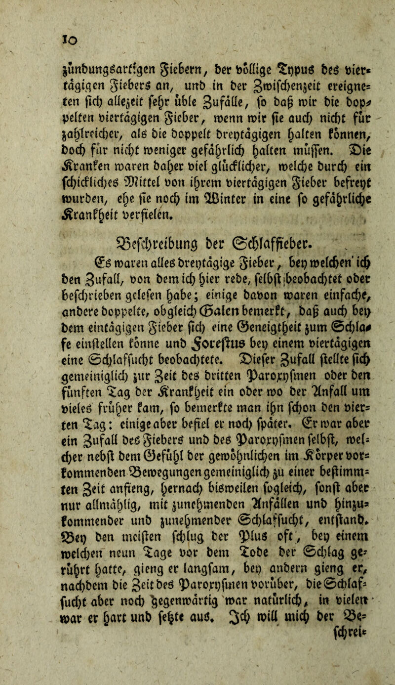 IO junbung^attfgen 5te6em, bertoofltgc beö bicr* tdQi.qen gieberö on, urrb in ber 3roifc{)enjcit ereigne^ ten ficb aüe^eif fe^r u6(e fo voit bie bop^ pciten pierfdgigen §ic6et, wenn wir jie ouc^ nicht für jahtrcicf)er, a(ö bic boppeit breptdgigen galten fonnen, boch für nicht weniger gefd^rlich ^aitm mujfem 2)ie Äranfen waren hoher t)ie( glucfiicher, weiche burch ein fchicflicheö ^nittei ))on ihrem biertdgigen gieher befrept würben, che fic noch 2ßirttcr in eine fo gefdhrüche Äranfheit berfteiem 35efd)reibun9 ber ©dhlaffi'eber. waren aüeö breptdgige gieberbep welchen’ ich ben ^ön bcmichh^ß*^ feibjijibeobachtet ober hefd)rieben geiefen habe; einige bobon woren einfache, anbere boppeite, obgieichCBnicnbemerft, baß auch bep bem eintdgigen gieber ßch eine ©cneigtheit jum ©chia# fc cinfteüen fonnc unb ^orej^iiö bep einem biertdgigen eine ©chlaffucht beobacl)tete. 3)iefer 3^^^^ ßch gemeiniglich sur 3eit bcö britten 9)arojcpfmen ober ben fünften Xag ber Äranfheit ein ober wo ber Tinfan um bieieö früher fam, fo bemerkte man ihn fchon ben t)ier= ten'iag: einige aber beßel er nod) fpdter, Sr war ober ein 3afaü beß gieberß unb beß ^aroppfmen felbj^, mU eher nebfl bem0efuh( ber gewöhnlichen im Körper bor^i fommenben?3ewegungengemeiniglicl)^u einer beßimm^^ ten anfteng, hernach bißweiien fogleich, fonjt aber nur ailmdhlig/ mit junchmenben Änfdüen unb hinjua fommenber unb junehmenber ©chlaffucht, enfflanb» !5ep ben mcifien fd;iug ber QJIuß oft , bep einem weld)en neun ‘Jage bor bem Xobe ber @d)(ag ge? rührt gieng er langfam, bep anbern gieng et, nachbem bie 3eitbeö ?)arorpfuien boruber, bieSebiaf? fud}t aber noch ^egenwdrtig war natur(i(h, in bieieti war er hart unb fe^te auß^ jeh witt mich ber S5e= fchreit