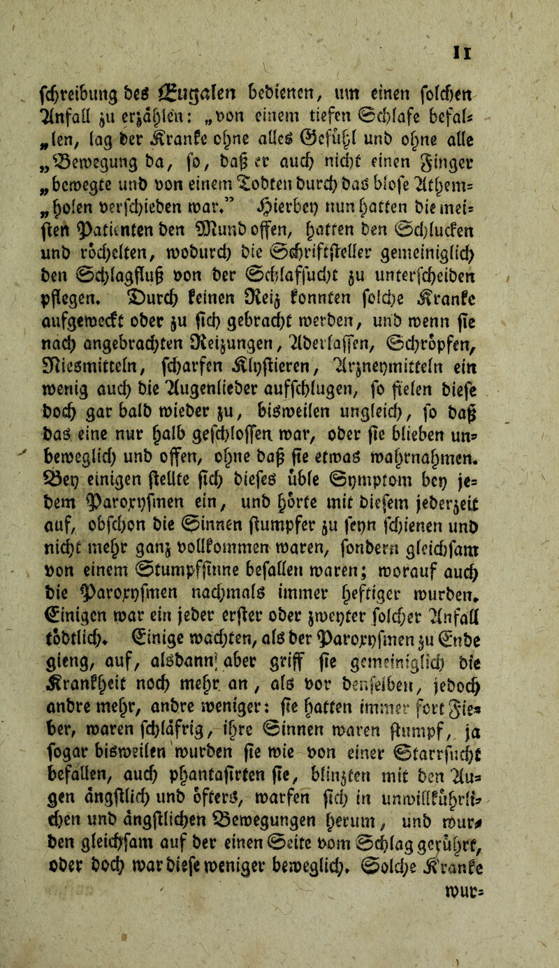 fc^teibuttg ÖJugalen Bebimctt, um einen fofcßen 7(nfall ^uer|d^ien: „Don einem tiefen ©c&Iafe befaU ^(en, lag ber ^tanfe o^ne aücö ©cfübl unb o^ne alle ,/^ea>egmig ba, fo, ba§ er auch nid^t einen ginger ^bemegte unb ron einem lobten burd) baö biofe '^(t[^em= „^olen t)erfd)ieben mar/’ hierbei} nun[;arten biemeir ^en Patienten ben 9)timb ofen, ^ötren ben @d}{ucfen unb rod)cUen, moburd) bie 0^rift{leüer gemeinigfic^) ben @d)(agflu§ bon ber @cb(affud}t 5U unterfebeiben pflegen* j)urcb feinen 9iei§ fonnten fcid}e ^ronfe aufgemeeft ober $u jid) gebra(^t merben, unb menn pc nach Qngebrad;ten Sßeijungen, Tibet (affen, ©ebropfen, STliesmittefn, febarfen ^(pflieren, Tlr^nepmittefn ein wenig auch bie Tlugendeber auffeblugen, fo fielen biefe boeb gar balb wieber ^u, bieJmeilen ungieid}, fo ba^ baö eine nur ^alb gefd}[offea war, ober fte blieben uns» ^ beweglid) unb offen, o^ne ba^ jte etwaö wabrnabmen* einigen peüte jid) biefeö üble ©pmptom bep je^ bem 9)aropt}fmen ein, unb bortc mit biefem jeberjeit auf, obfd)on bie ©innen (iumpfer ju fepn fd)ienen unb nidjt mehr ganj poOfommen waren, fonbern glcid}fam pon einem ©tumpfjlnne befallen waren; worauf auch bie ^aroppfmen nad;mals immer b^W^er würben*. Einigen war ein jeber erjier ober jwepter foldjer Tinfad tobtlicb» ©inige wad)ten, alö ber 9)aroppfmen ©tibe gieng, ouf, alöbannj aber griff fie gcmeim'glid) bie Äranfbeil noch mebr an, als Por benfeiben, jeboeb anbre mebr, anbre weniger: jle batten immer fcrtgles ber, waren fd)ldfrig, ibre ©innen waren flumpf, ja fogar bisweilen würben fte wie Pon einer ©tarrfuebfi befallen, auch pbantafirten fte, blinkten mit ben Tlu^ gen dngflltcb unb öfters, warfen ftd; in unwillfübrli:^ d}en unb angfilidjen Bewegungen b^rum, unb wur^^ ben gleicbfam auf ber einen ©eite Pom Schlag gcrübPf, ober boeb war biefe weniger beweglid;* @old;e Ä'ranfc wur-