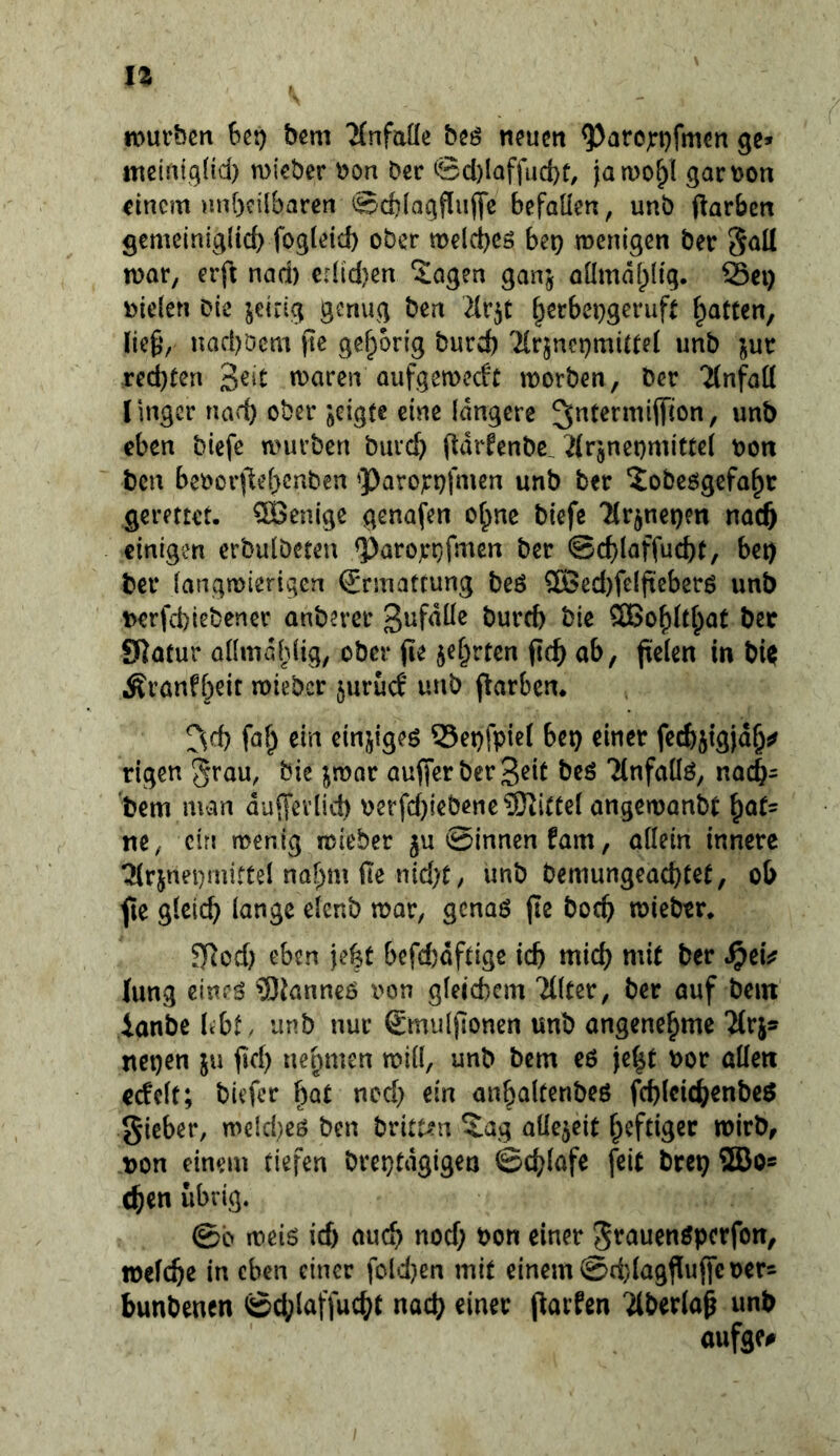 n)ut‘bcn 6ßt) bcm 'Mnfaüe beö nfucit ^arcjfi)fmcn gc» meinig(id) mi'eber \)on Der ©cl)lQffud)t, jatDO^l gact)on einem unbcilbaren @d)(aqflufl*e befallen, unb ftarben gemeinigltd) fogleicb ober melcbc» h^x) menigen ber 5aU n)or, erft nad) er([d)en Sogen ganj aümä()(ig. 23ei) Dielen Die jeirig genug ben 2(r5C f^erbei}gcnift Ratten, lief*, nacböcm jte gehörig burd) TCrjnctjmiltel unb ’^ut red)ten roaren aiifgemedc morben, ber ‘MnfoK lingcr nad) ober jeigte eine längere eben biefe mürben bureb ftdrfenbe, ^Irjneomittel Dort ben bcoorfiebenben <Paro)rt)fmen unb ber Sobeögefa^r gerettet. QBenige genofen ot^ne biefe 7(rjnet)en naeft einigen erbulbeten Poro^rtjfmcn ber ©cf)laffucbt, be») ber langmierigen (Jrmattung beö 2Bed)felfieberö unb Derfd)iebcner anberer bureb bie ^oblt^at bec SRotur aümdldig, ober jie je^rten ficb ab, fielen in bi^ i^i’önfbeir roieber juruef unb flarbcn. ^^d) faf^ ein einjigeö 55et)fpie( bet) einer feeb^igid^j? rigen aufierberB^i^ t)eö Tlnfaüö, noebs bem man dufTevlid) Derfd)iebenc?Kitüel ongemanbt ^at- ne, ein menig mieber ju ©innen fam, allein innere tj(rjnei)mittel nahm fie nid)t / unb bemungead)tet, ob ^e gleicb lange elcnb mar, genaö fle boeb mieber. Tjlcd) eben jebt befd)dftigc icb mid) mit ber ^eU lung cinr^ ?Dtanneö von gleichem Tllter, ber auf bein ianbe bbt , unb nur Smuljlonen unb angenehme 'Mrjs nct)en ju fid) uepmen mill, unb bem eö jebt Dor allen ec!elt; biefer b^t ned) ein anbaltenbeö fcblcicbenbeö Sieber, meicbeö ben britt^n Sag aüejeit heftiger mirb, Don einem tiefen breptdgigen ©cblofe feit brep ®os eben übrig. ©b meis ief) auch nod) Don einer Srauenöperfon, »efebe in eben einer fold)en mit einem ©d)la9f[uffeDer= bunbenen ©cblaffucbt nach einer parfen 'ilberlap unb aufge#
