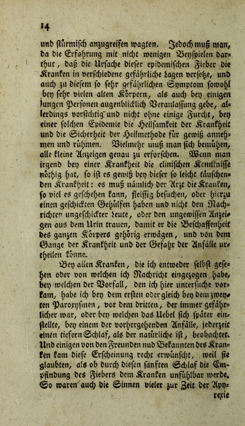 iinb jlurmifcb aitjugrcifen wagfett. ba bic Srfa^rung mir nid?r menigen ^Sei}|pie(en bar^ tbut, bQ§ bie Urfac^e bicfer cpibemifc^en gicber bie Äranfen in t)erfcbiebcne gefährliche lagen t)erfc|e, unb auch ju biefem fo fef;r gefdlirlici^en Spmprom fotnohl ^bei) fe^r biclen alren Körpern, aiö auc{) bei) einigen lungert g)erfonen augenblid'licb 33eranlafl*ung gebe, aU letbings rtorfrd)tig'unb nid;t ohne einige bet) einer fo(d)en ^pibemie bic ^cilfamfeit ber Äranf§eiC «nb bie ©icherh^it ber ^eifmethobe für gemi^ annch^ men unb n'ihmen. 23ielmehr mu^ man jttb bemühen, öüe deine Tlnjeigen genou ju erforfdjen, 5ö3enn man irgenb bei) einer ÄranfheiC bie clinifch^« Äcrntinifle nothig fo ifl eö gemi^ bei) biefer fo (ei^t tdufeben» ben «i^ranfheic: cö mu§ ndmlid) ber 7(r,^t bieÄranfen, fo bicl eö gefc()el)en fann, j!eijftg befud)en, ober hierju einen gefd)ic^ten ©ehuifen hüben unb nicht ben 9lach« nd)ten ungefd)icffer leute, ober ben ungetoijfen 2lrtjet> gen auö bem Urin trauen, bamit er bie S3cfd[)affenheit bcö ganzen .^orperö gehörig ermdgen, unb bon bem ©ange ber Äranf'heit unb ber ©efahr ber 2lnfdlle uiv (heilen fonne, alten Äranfen, bie ich entmeber fclbfl gefe* hen ober bon meieren ich S^<icbrid)t cingejogen h^bc/ bei)'n3eld)en ber QSorfaK, ben id) lfm unterfuche bor^ fam, h^be ich b^t) bem erfreu ober gleich bet) bem jmei)# ten ^arojri)fmen, bor bem britten, ber immer gefdhrs Jid)er mar, ober bet) meld)en baö Uebel jid) fpdter ein^ peilte, bet) einem ber borhergehenben ‘Jtnfdlle, jebcrjeiC einen ticfern ©chlaf, alö ber natur{id)c ip, b€obad;tef* Unb einigen bon ben greunben nub S3cfannten beö Äran= fen fam biefe €rfd)einung red)t crmunfd)t, meil po glaubten, al$ ob burd) biefen fünften ©eblaf bie ®m- ppnbung gieberö bem .Äranfen unf&hlbar merbc* ©0 maren auch ©innen bieler jur ber ^(pps t*e;:ie