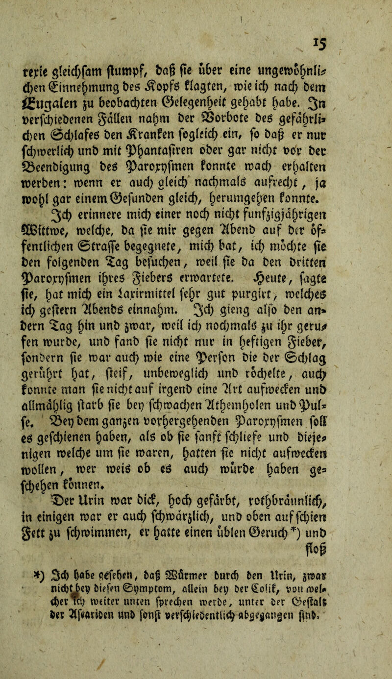 15 ufit gtcicf;fam (tumpf, bag fte über eine unget^o^niiV ^en(£innebmungbeö Äopfö flagten, n?ieieb nnd; Dem ^ugden ju beobachten ©elegenheit gehabt f)abe. 3n i>erfchiebcrten 5*dücn nahm ber SSorbote beö gefdhrli® d)en 0d)lnfeö ben Äranfen fogieicb ein, fo ba^ er nur fd^iuerlifh unb mit ^b^ntajiren ober gar nicht t>or ber 23eenbigung beö ^arojcpfmen fonntc mach erhalten werben: wenn er ouch gleich nachmafö aufred)t, ja ipohl gar einem ©efunben gleich, fonnte. 3ch erinnere mich einer noch nicht fünfzigjährigen ®ittwe, we(d)e, ba |7e mir gegen 7(benb auf ber 6f» fentlichen @tra(fc begegnete, mich bat, ich niJ>d}te jle ben folgenbcn ?ag bcfuchen, weil fte ba ben britten 5)aro)rpfmen ihres ^ieberö erwartete, ^eutc, fagte fe, hat mich ein iaxirmittel fehr gut purgirt, wcld}e$ ich geftern Ttbenbs einnahm, gieng aifo ben an* bern ^ag hm unb jwar, weil id) nod)malS ju ihr geruj^ fen würbe, unb fanb fie nicht nur in heftigen gieber, fonbern fie war aud) wie eine ^erfon bie ber @d)lag ger&hrt hat, peif, unbeweglich unb rbd)elte, auch fonnte man jlenichtauf irgenb eine 'drt aufweefen unb öümdhltg Oarb jie bep fchwachen TIthemhoIen unb9;)uf» fc. ®ep bem ganzen rorhergehenben 5^arojrpfmen foll es gefd)ien€n haben, als ob fte fanft fd}liefe unb bieje^ tilgen welche um fic waren, hatten fie nid}C aufweefen wollen, wer weis ob es aud} würbe haben ge= fcheh^»^ fbnnen^ ®er Urin war bief, h^^ch gefärbt, rothbrdunlid)^ in einigen war er auch fchwdrzlid), unb oben auf fehle« gett ju fehwimmen, er hatte einen üblen ©eruch^) unb m Sd) flefebf«, bo§ SBörmer burch ben Urin, jtoo» nid)^eV biefpn 0i;mptom, ciücin bet; berCoüt, vonjDeU d)er m) weiter tunen fpred)en werbe, unter ber Cpeflait ber 21f«Ari0en unb fonp vevfd;ieöentli<h flbsegnnäen finb.