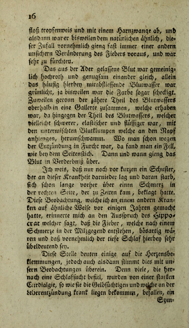 flog tropfcnmeiö imb mit einem ^arnjmanqe ab, im& nli^bann mam* Si^meifenbem naturlicben dhn(i(f^, bics fcr t>orner;m(icb gisnq fafi immer einer onbcrit unfidjern ?5erdnberung beö gieberö borauö, unb mar fe^r flU furebreo. ®as au5 ber ^ber gcfajfene 25fut mar gemeinigs lid) f^ocbrofl; unb genugfam einanber gieteb/ aücin baö ^duftg bierbet) mirabpicfi'enbe S(urmaj|cr mar grunlid)?, ja biömeiien mar bie garbe fogar fd)ecfigf. 3umeüea gcronn ber jd^ere bc6 ^öintmafferö ober[)a(b in eine ©aüerte ^ufammen, meld)e ergaben mar, ba f^ingegen ber ^l^eil beö --Öhitmaflerö, mcicb«^ t»ieüv’icl}t febmerer, c(afiifd)er unb Pufl'igcr mar, mit ben untevmifd)teit ‘Slutfiumpen me(d)e an ben SRopf an^iengen, i;erumfd)mamm. 2Bo man fd)on megen ber Snr.junbung in '5urd)t mar, ba fanb man ein gelf, ttMC bei) bem ©eitenjlidn £)ann unb mann gieng baö 25iut m S>erberbnij^ über. ^d) meiö, bap nur nod) uor furzen ein @d)uficr, bitr an biefer Äranfi;eit barnieber lag unb Daran ftarb, ft-c^ fd)on lange Dörfer über einen ©c^merj trt bur redKen ©eite, ber ;;u Reifen ^im, besagt §atte. Xnefe 33eobad)rung, me(d)eid) an; einem anbern Ä>an- fett auf dfpnlicbe ®eife por einigen ^a^ren gemacbC ^atte, erinnerte mid) an ben 7lu6fprud) beö ^ippo^ erat mdd)er fagt, ba§ bie gieber, meld)c nad) einem ©'d)merüe in ber 3)^i4gcgenb entjlei^en, boöartig md* ren unb baf; pornel^mlicb ber tiefe @d)laf ^ierbep fe^r übelbeutenb fen. ®iefe ©teile beuten einige auf bie »^erjcnöbcs ffemmungen, jebod) aud) aisbann flimmt Dies mit un- fern Seobaebtungen überein. ®enn biele, bie nach eine ©d)(affud)t befiel, mürben pon einer fiaifen Scirblalgie, fo mic fic bie 0eibfüd)tigcn unb m^e an ber kljerem^ünbung frimf (iegen befemmen, befallen, ein ©Vm=